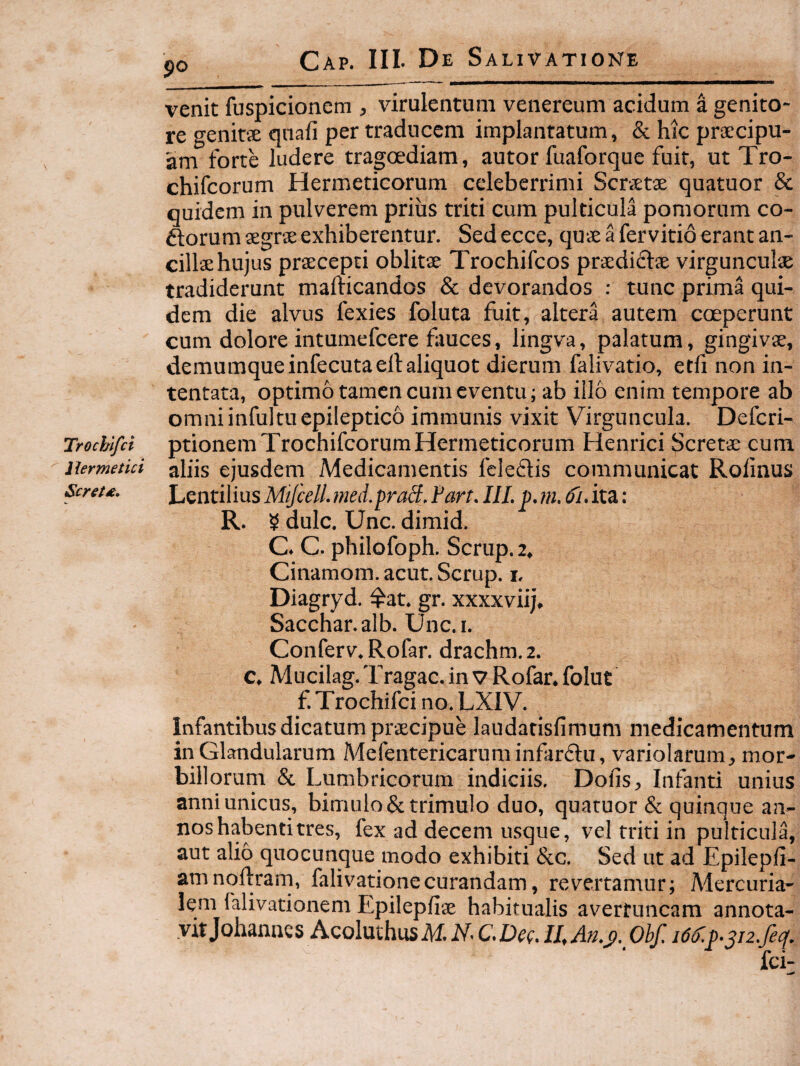 Trochlfci Herme tici Scret£. 90 venit fuspicioncm ^ virulentum venereum acidum a genito¬ re genit'2 qnafi per traducem implantatum, & hic prsecipu- am forte ludere tragoediam, autor fuaforque fuit, ut Tro- chifcorum Hermeticorum celeberrimi Scrvetae quatuor & quidem in pulverem prius triti cum pulticula pomorum co- ftorum segrse exhiberentur. Sedecce, quseafervitioerantan- cillsehujus praecepti oblitae Trochifcos praediatae virgunculae tradiderunt mafticandos & devorandos : tunc prima qui¬ dem die alvus fexies foluta fliit, altera autem coeperunt cum dolore intumefcere fauces, lingva, palatum, gingivae, demumqueinfecutaell aliquot dierum faliv^atio, etfi non in¬ tentata, optimo tamen cum eventu; ab illo enim tempore ab omni infultu epileptico immunis vixit Virguncula. Defcri- ptionemTrochifcorum Hermeticorum Hernici Scretae cum aliis ejusdem Medicamentis fcleftis communicat Rolinus Lentibus MtfcelL med.praS. Fart. III. p. ni. d'i. ita; R. 5 dulc. Unc. dimid. C. C. philofoph. Scrup. 2, Cinamom.acut.Scrup. i, Diagryd. ^at. gr. xxxxviij, Sacchar.alb. Unc.i. Conferv. Rofar. drachm. 2. c. Mucilag. Tragae, in v Rofar. folut f. Trochifei no. LXIV. Infantibus dicatum praecipue laudarisfimum medicamentum in Glandularum Mefentericarum infanftu, variolarum, mor¬ billorum & Lumbricorum indiciis. Dofis, Infanti unius anni unicus, bimulo & trimulo duo, quatuor & quinque an¬ nos habenti tres, fex ad decem usque, vel triti in pulticula, aut alio quocunque modo exhibiti &c. Sed ut ad Epilepfi- amnoftrarn, falivationecurandam, revertamur; Mercuria¬ lem falivationem Epileplise habitualis averfuncam annota- vitjohanncs Acoluthus Obf. i6d'.^.^j2.fecf.