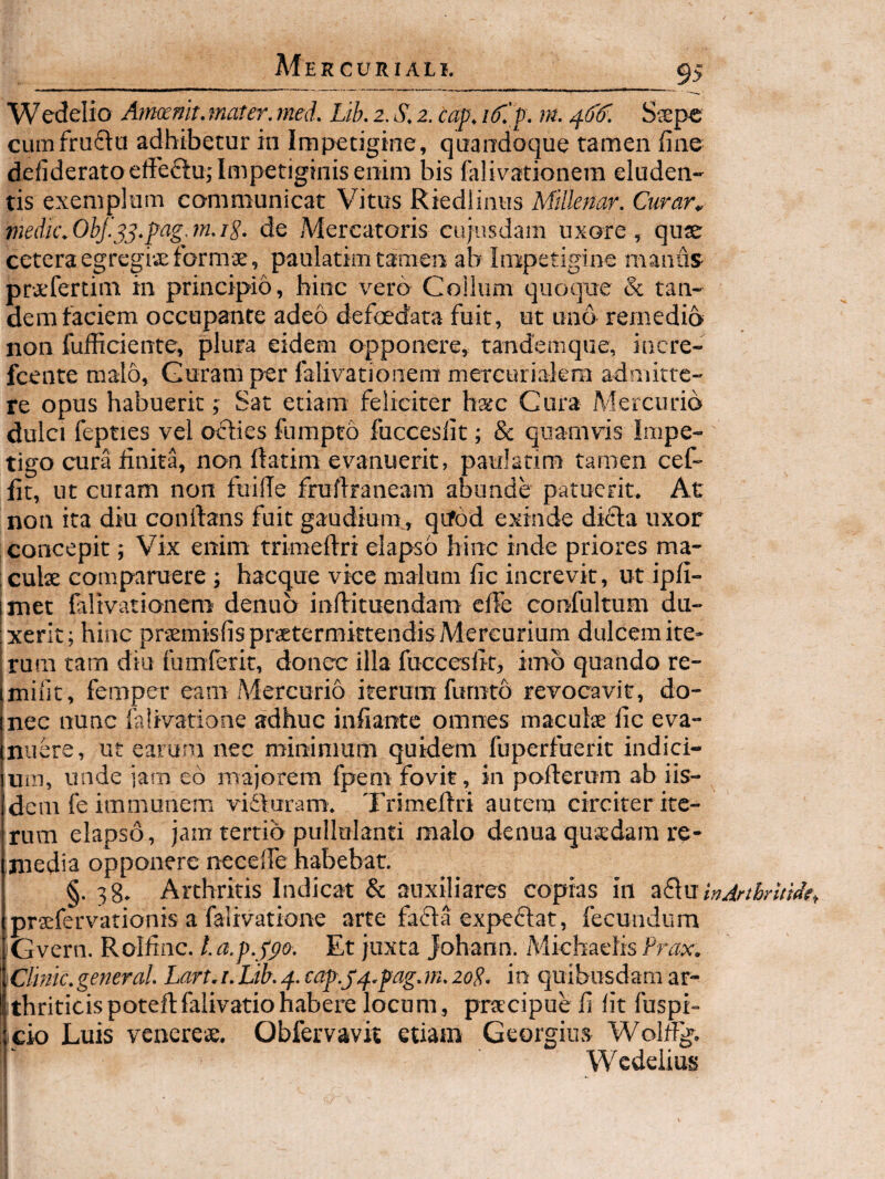 9> Wedelio Armnit. mater, med. Lib. 2. S. 2. cap. if.f . m. S$pe cumfrudta adhibetur in Impetigine, quandoque tamen fine defiderato elieftu,'Impetiginis enim bis falivationem eluden¬ tis exemplum communicat Vitus Riedlinus Millenar. Curar^ tnedk.ObJ.^^.pag.m.ig. de Mercatoris cujusdam uxore, quje ceteraegregi-xformae, paulatim tamen ab Impetigine manus praefertim in principio, hinc vero Collum quoque & tan- dem faciem occupante adeo defoedara fuit, ut uno remedio non fufficiente, plura eidem opponere, randemque, incre- fcente malo. Guram per falivationem mercurialera admitte¬ re opus habuerit; Sat etiam feliciter hsc Cura Mercurio dulci fepties vel oches fumpto fuccesfit; & quamvis Impe¬ tigo cura finita, non fiatim evanuerit, paulatim tamen cef- fit, ut curam non fuilTe frufiraneam abunde patuerit. At non ita diu confians fuit gaudium., qrfod exinde difta uxor concepit; Vix enim trimeftri elapso hinc inde priores ma- culse comparuere; hacque vice malum fic increvit, ut ipfi- met falivationem denub inflrituendam cffe confultum du¬ xerit; hinc pr^misfisprsetermktendis Mercurium dulcem ite- irura tam diu fumferit, donec illa fuccesfit, im5 quando re- imifit, femper eam Mercurio iterum furnto revocavit, do- jnec nunc fahvatione adhuc infiantc omnes maculs fic eva- (nuere, ut earum nec minimum quidem fuperfaerit indici- iuiu, unde jam eo majorem fpem fovit, in pofterum ab iis- idem fe immunem vifturam. Trimefiri autem circiter itc- Irum elapso, jam tertio pullulanti malo denua qusdara re- [niedia opponere necelfe habebat. I §-38. Arthritis Indicat & auxiliares copias in zEXn inArtbruide., praefervationis a falivatione arte fafla expeflat, fecundum Gvern. Rolfinc. l.a.p.jpo. Et juxta Johann. Micbaelis Prax. \Clmc.general. Lart.i.Lib.^. eap.j/f..pag.m.2oP. in quibusdam ar¬ thriticis poteftfalivatio habere locum, prrtcipuefi fit fuspi- ; cio Luis venere». Obfervavk etiam Georgius Wolffg. ! Wcdelius