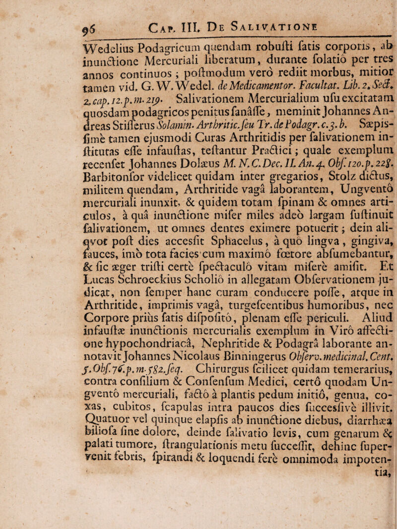 90 Wedelius Podagricum quendam robulH fatis corpori», ab inunftioiie Mercuriali liberatum» durante folatio per tres annos continuos; poftmodum vero rediit morbus, mitior tamen vid, G. W.Wedel. de Medie amentor. Facultat. Lib.2tSed, ^2,cap, n.p.m- 2ip. Salivationem Mercurialium ufuexcitatam quosdam podagricos penitus fanalTe, meminit Johannes An- dreas StiiTerus Solamn- Arthritk.feu Tr. de Podagr. e.j. b. Ssepis- lime tamen ejusmodi Curas Arthritidis per falivationem in- ftitutas efle infauftas, teftantur Pradici; quale exemplum recenfet Johannes Dolseus M. N.C.Dec. lI.An.2p Obf. 120.^.222. Barbitonlbr videlicet quidam inter gregarios, Stolz didus, militemquendam. Arthritide vaga laborantem, Ungvento mercuriali inunxit, & quidem totam fpinani & omnes arti¬ culos, Iqua inundione mifer miles adeo largam fuftinuic falivationem, ut omnes dentes eximere potuerit; dein ali- qvot poli: dies accesfic Sphacelus, a quo lingva, gingiva, fauces, imb tota facies cum maximo foetore abfumebantur, & fic seger trilli certe fpedaculo vitam mifere amifit. Et Lucas Schroeckius Scholio in allegatam Obfervationem ju¬ dicat, non femper hanc curam conducere polTe, atque in Arthritide, imprimis vaga, turgefeentibus humoribus, nec Corpore prius fatis difpolito, plenam elTe periculi. Aliud infauflae inunctionis mercurialis exemplum in Viro alFedi- one hypochondriaci, Nephritide & Podagra laborante an¬ notavit Johannes Nicolaus Binningerus Obferv. medicinal. Cent. j.Obf.y6'.p.mySz,feq. Chirurgus fcilicet quidam temerarius, contra confiiium & Confenfum Medici, certo quodam Un¬ gvento mercuriali, fado a plantis pedum initio, genua, co¬ xas, cubitos, fcapulas intra paucos dies fucceslive illivit. Quatuor vel quinque elaplis ab inundione diebus, diarrhxa biliofa line dolore, deinde faiivatio levis, cum genarum Cc palati tumore, ftrangulationis metu fucccllit, dehinc fuper- venit febris, fpirandi & loquendi fere omnimoda impoten¬ tia.