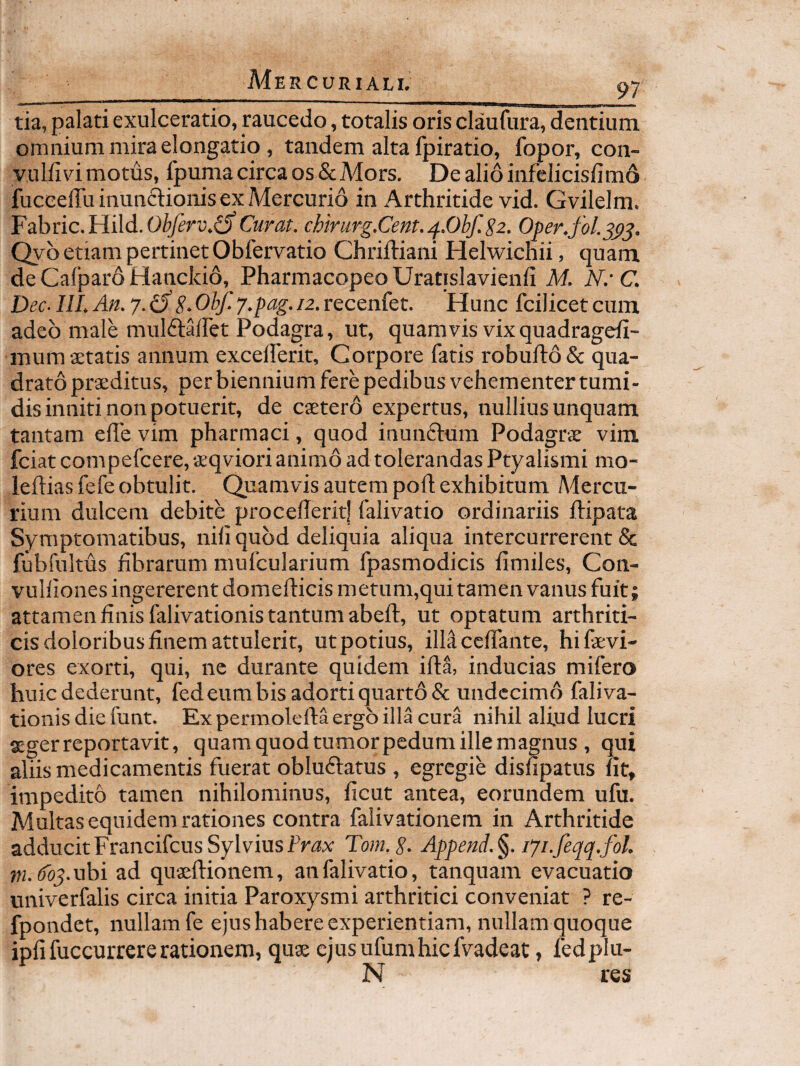 tia, palati exulceratio, raucedo, totalis oris claufura, dentium omnium mira elongatio , tandem alta fpiratio, fopor, con- vulfidmotus, fpuma circa os & Mors. Dealioinfelicislimd fuccelTu inunftionis ex Mercurio in Arthritide vid. Gvilelm. Fabric.Hild. Curat. chirur^.Cent.^.Obf.Sz. Oper.fol. Qyb etiam pertinet Obfervatio Chriftiani Helwichii, quam de Cafpard Hanckid, Pharmacopeo Uratislavienfi M. Nr C. Dec. III. An. 7. dS. Obf. y.pag. 12. recenfet. Hunc fcilicet cum adeo male mulftairet Podagra, ut, quamvis vix quadragefi- mumsetatis annum excellerit. Corpore fatis robuft6& qua¬ drato praeditus, per biennium fere pedibus vehementer tumi¬ dis inniti non potuerit, de caetero expertus, nullius unquam tantam elTe vim pharmaci, quod inunctum Podagrae vim fciatcompefcere,aeqviori animo ad tolerandas Ptyalismi mo- leftias fefe obtulit. Quamvis autem poft exhibitum Adercu- rium dulcem debite procederit! falivatio ordinariis ftipata Symptomatibus, nili quod deliquia aliqua intercurrerent & fubfnltus fibrarum mufcularium fpasmodicis fimiles, Con- vulliones ingererent domell:icismetum,qui tamen vanus fuit; attamen finis falivationis tantum abeft, ut optatum arthriti¬ cis doloribus finem attulerit, ut potius, illa cefiante, hi devi¬ ores exorti, qui, ne durante quidem ifta, inducias mifero huic dederunt, fed eum bis adorti quarto & undecimo faliva¬ tionis die funt. Ex permolefta ergo illa cura nihil alfud lucri aeger reportavit, quamquodtumorpedumillemagnus , qui aliis medicamentis fuerat obludtatus , egregie disfipatus fit, impedito tamen nihilominus, ficut antea, eorundem ufu. Multas equidem rationes contra falivationem in Arthritide adducitFrancifcusSylviusTom.g. Append.§. lyi.feqq.fol. (foy.ubi ad quseftionem, an falivatio, tanquam evacuatio univerfalis circa initia Paroxysmi arthritici conveniat ? re- fpondet, nullam fe ejus habere experientiam, nullam quoque ipfifuccurrererationem, qu^ ejusufumhicfvadeat, fedplu- N res