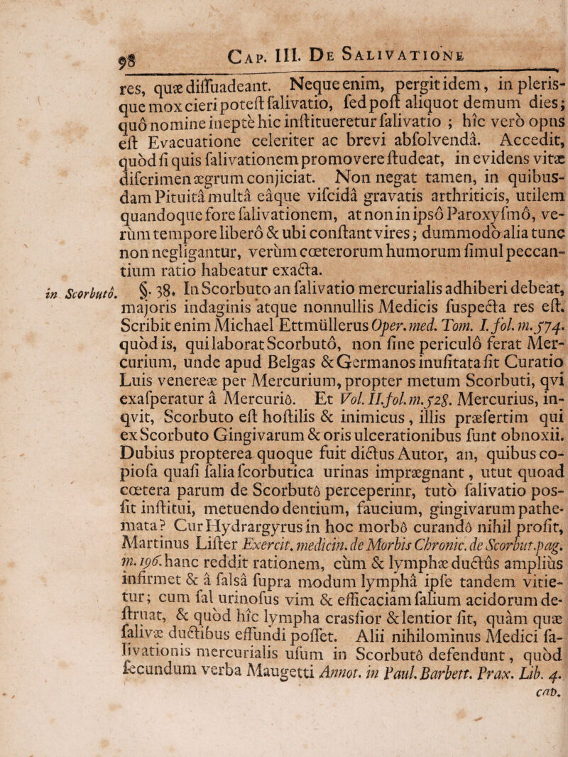 res, quiediiruadeant. Neque enim, pergit idem, inpleris- que mox cieri poteftfalivatio, fedpoft aliquot demum dies; quo nomine inepte hic inftituereturfalivatio ; hic vero opus eft Evacuatione celeriter ac brevi abfolvenda. Accedit, quod li quis falivationem promovere ftudeat, in evidens vitae diferimen aegrum conjiciat. Non negat tamen, in quibus¬ dam Pituita multa eaqiie vifeida gravatis arthriticis, utilem quandoque fore falivationem, atnoninipsoParoxyfmd, ve¬ rum tempore libero & ubi conflant vires; dummodbaliatunc non negligantur, verum cceterorum humorum fimul peccan¬ tium ratio habeatur exafta. in Scorbuto. §-38. Ili Scorbuto an falivatiomercurialis adhiberi debeat, majoris indaginis 'atque nonnullis Medicis fuspefta res eft. Scribit enimMichael Ettra.u\lemsOper.med.Tom. quod is, qui laborat Scorbuto, non fine periculo ferat Mer¬ curium, unde apud Belgas & Germanos inufitata fit Curatio Luis Venereae per Mercurium, propter metum Scorbuti, qvi exafperatura Mercurii. Et Fo/.7A/o/.7«.j'2^. Mercurius, in- qvit, Scorbuto eft hoftilis & inimicus, illis praefertim qui ex Scorbuto Gingivarum & oris ulcerationibus funt obnoxii. Dubius propterea quoque fuit diflus Autor, an, quibus co- piofa quali falia fcorbutica urinas impraegnant, utut quoad ccEtera parum de Scorbut6 perceperint, tuto falivatio pos- fitinftitui, metuendo dentium, faucium, gingivarum pathe- mata? Cur Hydrargyrus in hoc morbo curand6 nihil profif, Afartinus Lifter Exercit. medkin. de Morbis Chronie, de Scorhut.pag. rn.i^C.hmc reddit rationem, cum & lymphaeduflus amplius infirmet & a falsa fupra modum lympha ipfe tandem vitie¬ tur; cum fal urinofus vim & efficaciam falium acidorum de- ftruat, & quod hic lympha crasfior & lentior fit, quam quse falivae duftibus effundi poffet. Alii nihilominus Medici fa- livationis mercurialis ufum in Scorbutd defendunt, quod fecundum verba Maugetti Mnot, in Paul Barbett. Prax. Lib. 4. cnt).