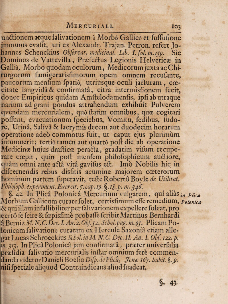unctionem atque lalivationem a Morb6 Gallico et fuffufione immunis evafit, uti ex Alexandr- Trajan. Petron. refert Jo- hannes Schenckius Obfervar. mediciml. Lih. Lfol.m.ij^. Sic Dominus de Vattevilla, Prsfeftus Legionis Helveticae in Gallia, Morbo quodam oculorum, Medicorum juxta ac Chi¬ rurgorum famigeratisfimorum opem omnem recufante, paucorum menfium fpatid, utriusque oculi jadluram , coe- citate langvidaSc confirmati, citra intermisfionem fecit, donec Empiricus quidam Amftelodamenfis, ipfi ab utraque narium ad grani pondus attrahendum exhibuit Pulverem qvendam mercurialem, qufiftatim omnibus, quae cogitari polTunr, evacuationum fpeciebus. Vomitu, fedibus, fudo- re, Urina, Saliva & lacrymis decem aut duodecim horarum operatione adeo commotus fuit, ut caput ejus plurimum intumuerit; tertio tamen aut quartd polt die ab operatione Medicinae huius drafticae perafla, gradatim vifum recupe¬ rare coepit, quin poli: menfem philofophicum auftiore, quam omni ante afla vita gavifus eft. Imo Nobilis hic in difcernendis rebus disfitis acumine majorem coeterorum hominum partem fuperavit, tefte Roberto Boylc de Utilitat. Fhilofoph. experiment. Exercit^y. cap. ip. §. iS.p. m. 541^ §. 42. In Plica Polonica Mercurium vulgarem, qui alias Morbum Gallicum curare folet, certisfimum elTe remedium, peionic* & qui illam infallibiliter per falivationem expellere foleat, pro certo fefcire&faepisfime probafiefcribitMartinus Bernhardi a Berniz M. N. C. Dec. I. An. 2. Obf.yz. Schol.pag. m.pj. Plicam Po- flonicamfalivatione curatam ex Hercule Saxonia etiam alle- IgatLucas Schroeckius&/^o/.i«M. A\C. Dec. II. An. I. Obf. 122. p. In Plica Polonica jam confirmatd, praeter univerfalia praefidia falivatio mercurialis inftar omnium fere commen¬ danda videtur Danieli Boefio Difp. de Plica, 3-en/z i6y. habit. uifi fpeciale aliquod Contraindicans aliud luadeat, §♦ 43-