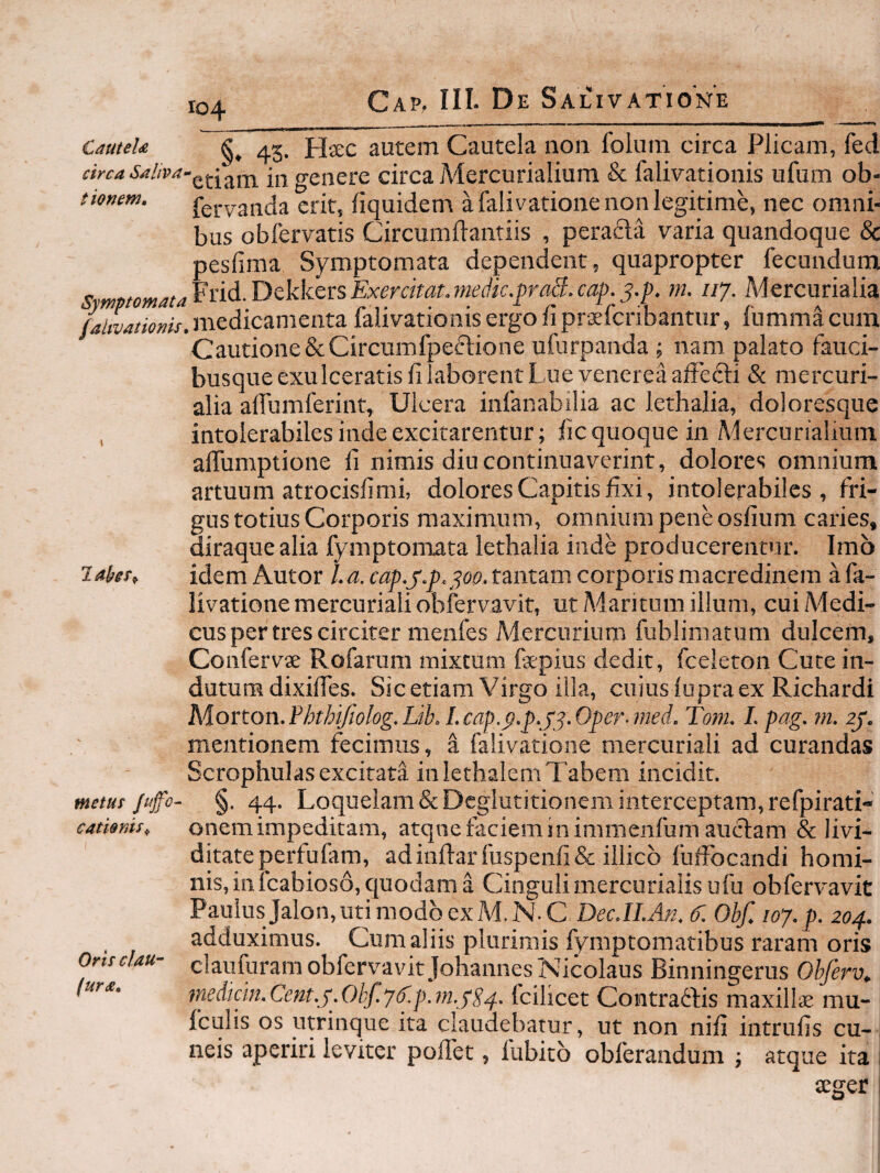 104 arca t tonem. CauteU 45. Hsc autem Cautela non foliim circa Plicam, feci genere circa Mercurialium & falivationis ufum ob- fervanda erit, iiquidem a falivatione non legitime, nec omni¬ bus obfervatis Circumfiantiis , peracla varia quandoque & pesfima Symptomata dependent, quapropter fecundum Exerckat.medic.praS.cap.j.p. m. 117. Mercurialia falwatioms. medicamenta falivationis ergo fi praefcribantur, fumma cum Cautione&Circumfpeftione ufurpanda ; nam palato fauci¬ busque exulceratis fi laborent Lue venerea affecti & mercuri- alia affumferint, Ulcera infanabilia ac lethalia, doloresque , intolerabiles inde excitarentur; fic quoque in Aiercurialium alTumptione fi nimis diu continuaverint, dolores omnium artuum atrocisfi mi, dolores Capitis fixi, intolerabiles, fri¬ gus totius Corporis maximum, omnium pene osfium caries, Hiraque alia fymptomata lethalia inde producerentur. Imo idem Autor la.cap.j'.p. :^oo.tant<imcorporismacredinem afa- livationemercurialiobfervavit, ut/Maritum illum, cuiMedi- cus per tres circiter nienfes Mercurium fublimatum dulcem, ConfervK Rofarum mixtum faepius dedit, fceleton Cuce in¬ dutum dixiffes. Sic etiam Virgo illa, cuius lupra ex Richardi Morton.Fhthtjiolog.Lib. I.cap.p.p.f j.Oper-med. Tom. I.pag. m. ly. mentionem fecimus, ^ falivatione mercuriali ad curandas Scrophulas excitata inlethalemTabem incidit. metut Jujfo- §. 44. Loquelam & Deglutitionem interceptam, refpirati- laker^ catiems^ Oris clau- (urx. onem impeditam, atqne faciem in immenfum auctam & livi- ditateperfufam, adinfl:arfuspenri&illico fuffocandi homi¬ nis, in fcabioso, quodam a Cinguli mercurialisufu obfervavit Paulus Jalon, uti modo ex M.N.C DecJLAn, Obf, 107, p, 204. adduximus. Cum aliis plurimis fymptomatibus raram oris claufuram obfervavit Johaiines Nicolaus Binningerus Obferv^ medicm,Cent,j,Ohf,76'4).?n,jS4' fcilicet Coiitra^fis maxilla mu- fculis os utrinque ita claudebatur, ut non nifi intrufis cu¬ neis aperiri leviter poflet, fubito obferandum ; atque ita