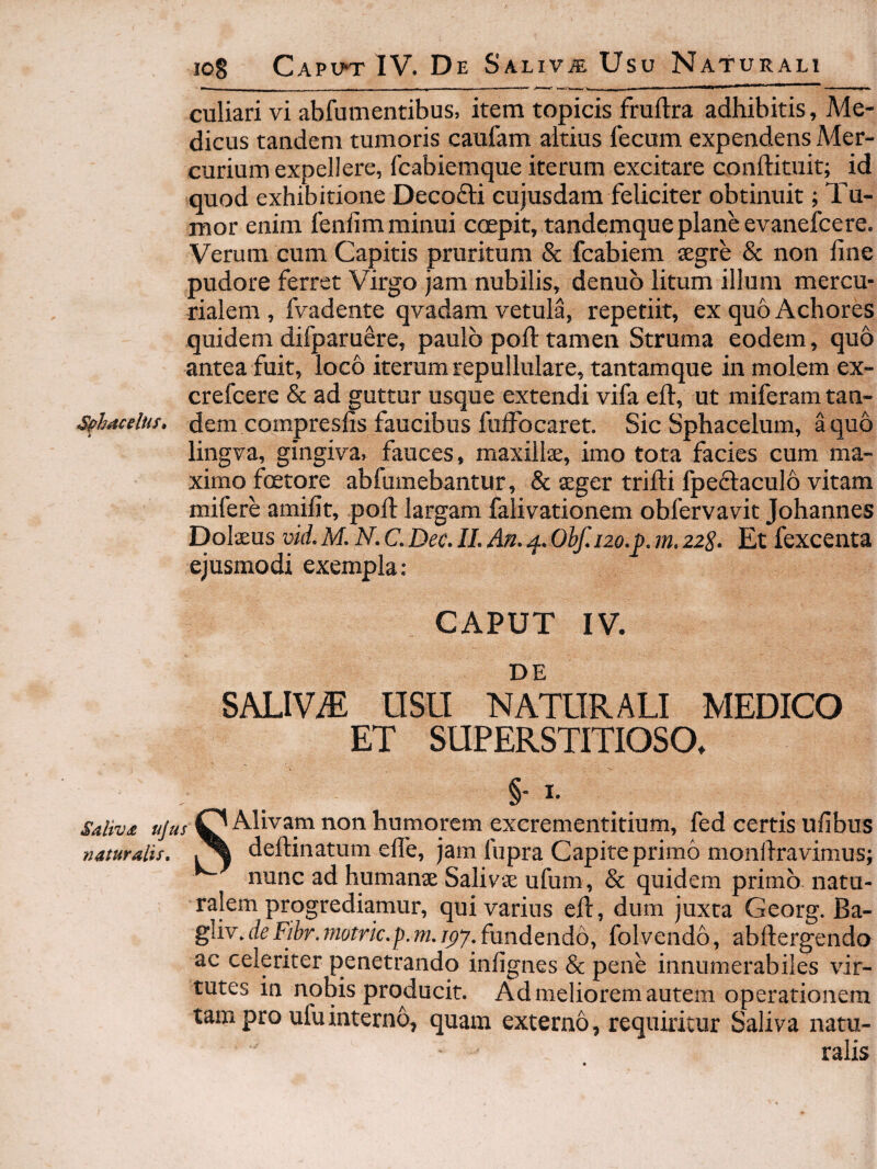 io8 Capuo-IV. De Saliva Usu Naturali culiari vi abfumenribus, item topicis fruftra adhibitis, Me¬ dicus tandem tumoris caufam altius fecum expendens Mer¬ curium expellere, fcabiemque iterum excitare conftituit; id quod exhibitione Decofti cujusdam feliciter obtinuit; Tu¬ mor enim fenlim minui coepit, tandemque plane evanefcere. Verum cum Capitis pruritum & fcabiem tegre & non line pudore ferret Virgo jam nubilis, denub litum ilium mercu- rialem , fvadente qvadam vetula, repetiit, ex quo Achores quidem difparu^re, paulo poli: tamen Struma eodem, quo antea fuit, loco iterum repullulare, tantamque in molem ex- crefcere & ad guttur usque extendi vifa eft, ut miferamtan- S^hacelus. dem compresfis faucibus fulFocaret. Sic Sphacelum, a quo lingva, gingiva, fauces, maxillae, imo tota facies cum ma¬ ximo fcetore abfumebantur, & aeger trifli fpedlaculo vitam mifere amifit, poli largam falivationem obfervavit Johannes Dolaeus vid. M. N. C. Dec. II. An. 4. Ohf. 120.f. m. 228. Et fexcenta ejusmodi exempla: CAPUT IV. DE SALIVA USU NATURALI MEDICO ET SUPERSTITIOSO. Saliva ujus naturalis. SAlivam non humorem exerementitium, fed certis ufibus deftinatum efle, jam lupra Capite primo moiiliravimus; nunc ad humanae Salivae ufum, & quidem primo natu¬ ralem progrediamur, qui varius eft, dum juxta Georg. Ba- gliv, de Fibr.?notrk,p.m, fundendoy folveiido, abftergendo ac celeriter penetrando infignes & pene innumerabiles vir¬ tutes in nobis producit. Ad meliorem autem operationem tam pro uiuinterno, quam externo, requiritur Saliva natu¬ ralis