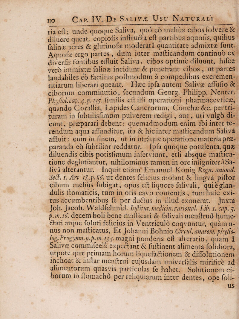 IIO ria eft; unde quoque Saliva, qiid eo iiseliiis cibos foiverc& diluere queat, copiofis iiiftrucla eft partibus aqiiofts, quibus falin-ce acres & glutiiiofe moderata quantitate admixtae funt. Aquofe ergo partes , dum inter mafticandum continuo ex diveriis fontibus efiluit Saliva, cibos optime diluunt, hifce vero immixtee faiins incidunt & penetrant cibos , ut partes laudabiles eo facilius poftmodum a compedibus excremen- titiarum liberari queant. H-aec ipfa autem Salivse afFiiiio & ciborum commiiiutio, fecondiim Georg. Philipp. Neuter. PbyJtoLcaj). zij. fmiilis eft ilii operationi pharmacevtic^e, quando Corallia, Lapides Cancrorum, Conchse &c.. pertri¬ turam in fiibtilisfimum pulverem redigi, aut, uti vulgo di¬ cunt, praeparari debent: quemadmodum enim ibi inter te¬ rendum aqua afFuiiditur, ita & hic inter mafticandum Saliva affluit: eum in linem, ut in utraqiie operatione materia prae¬ paranda eb fubtilior reddatur. Ipfa quoque potulenta, quae diluendis cibis potisfimum inferviunt, etli absque maflica- tione deglutiantur, nihilomiaiis tamen in ore iiiftgniter a Sa¬ liva alterantur. Inquit etiam Emaniiel Konig Regn. animaL SeS. u An ut dentes felicius molaiit & liiigva piftor cibum melius fubigat, opus eft liquore falivali, qui e glan¬ dulis ftomaticis, tum in oris cavo contentis , tum huic exi¬ tus accumbentibus fe per diiftiis in illud exonerat, juxta Joh. Jacob. Waldfehmid. Injtmit.medtcifLrational Lib, u cap,^. pjnnf, decem boli bene oiafticati & falivali meiiftruo hume- flati atque foluti felicius in Ventriculo coqvuntur, quamu- nus non mafticatus. Et Johanni Bohnio CtrcuLanatom. pbyjio’- log.¥rQgymn.p.p,nin^^^.,m2Lgm^Qndttns eft alteratio, quam a SalivvL commifcela expeftaiit & fiiftinent alimenta folidiorag utpote quae primam horum liquefaclioncm & diilblutionem inchoat & iiiftar menftrui ciijusdam univerfalis miriiice ad alimentorum quasvis particulas fe habet. Solutionem ci¬ borum in flomacho per reliquiarum inter dentes, opefoli- us