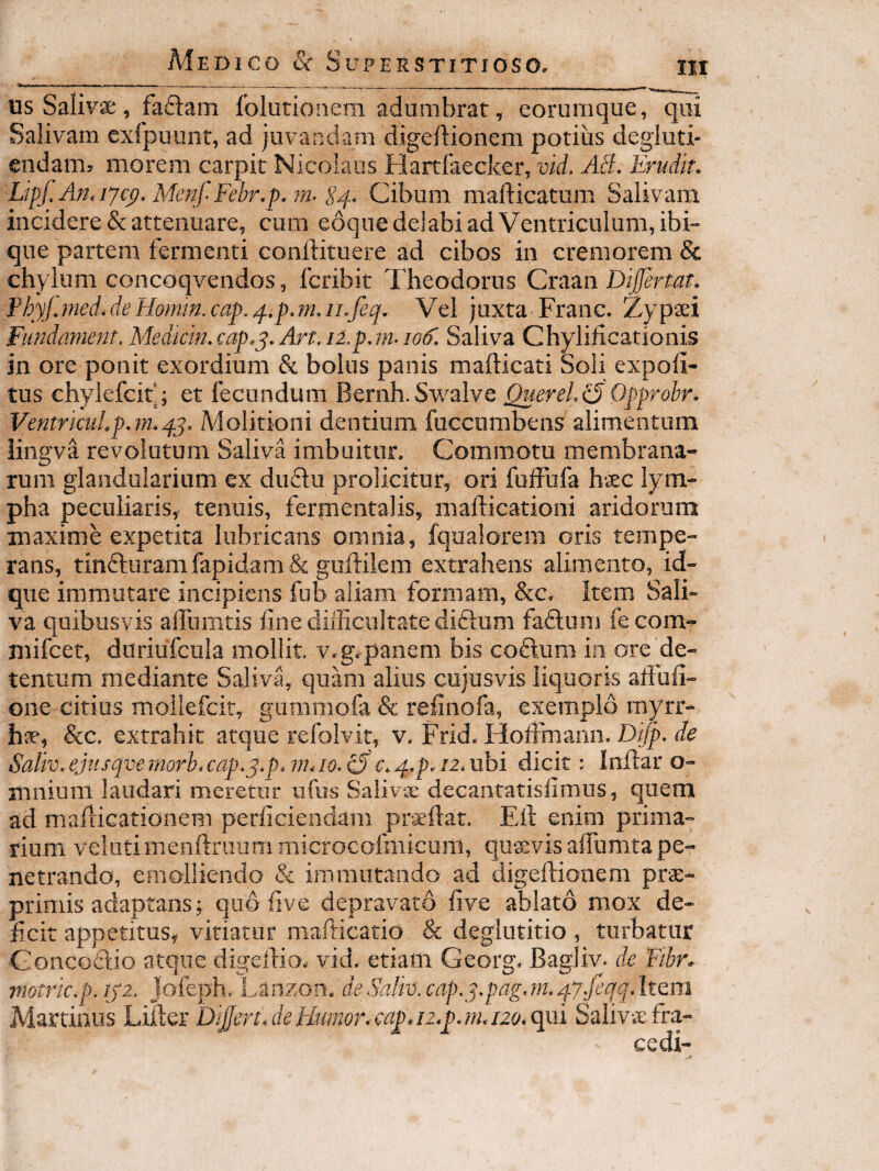 us Salivx% faftam folutionem adumbrat, eorumqiie, qui Salivam exfpuunr, ad juvandam digeftionem potius degiuti- endam? morem carpit Nicolaus Hartlaecker, vid, AB, Erudit, LipJ,An.iyc^,MenfFebr,]).imS^., Cibum mafticatum Salivam incidere & attenuare, cum eoque delabi ad Ventriculum, ibi» que partem fermenti conftitiiere ad cibos in cremorem & chylum concoqvendos, fcribit Theodorus Craan Difertat, PhyJjned,deHomm,cap.^ip,m,iLfeq, Vel juxta Franc. Zypaei Fundament, Medtcin.cap.q, Art.106^, Saliva Chylificationis in ore ponit exordium & bolus panis mafticati Soli expoli¬ tus chylefcit; et fecundum Bernh.Sv/alve QuereliE Opprobr. VentrkuLp,7mqq, Molitioni dentium fuccumbens alimentum iingva revolutum Saliva imbuitur. Commoto membrana¬ rum glandularium ex duSfu prolicitur, ori fuffufa h*^c lym¬ pha peculiaris, tenuis, fermentalis, maliicationi aridorum maxime expetita lubricans omnia, fqualorem oris tempe¬ rans, tin6luramfapidam& guftilem extrahens alimento, id- qiie immutare incipiens fub aliam formam, &c^ item Sali¬ va quibusvis alTumtis lineclifliciiltatediftum fadlum fecom^ niifcet, diiriufcula mollit. v,g.panem bis coftum iii ore de¬ tentum mediante Saliva, quam alius ciijusvis liquoris affufi- one citius moilefcir, gumoiofa & relinofa, exemplo myrr- &c. extrahit atque refolvit, v. Frid, Hofimariii. Difp, de Saliv,ejtisqvernorb,cap,q,p.i}hio,iSc^q.p.iz.uhi dicit: Inilar o- mnium laudari meretur iifos Salivx decantatisfimus, quem ad mailicationem perficiendam proflat, Eli enim prima¬ rium veliitimeiiftraiim microcofmicum, quavis alfumta pe¬ netrando, emolliendo & immutando ad digeftionem prae- primis adaptans; quo five depravato five ablato mox de¬ ficit appetitus, vitiatur marticatio & deglutitio, turbatur Gonco£lio atque digeftio. vid. etiam Georg* Bagliy. de tlbr. viotricrp. lyz. jofeph. Lanzoii* de Salk. cap.^^,pag, m, qyjeqq. Item Martinus Lifter D^ert.deElumor,cap.n.F.m.i2o,qm Salivxfra-