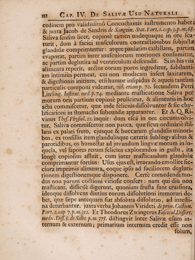 m cedinem pro validisfirnd Concoctionis inftrumento habet; 3c luxta Jacob* de Sandris dc Saliva fenfini licet, copiose tamen undetjuacjiie in ore fca turit, dum a faciei niuCcuIorum contractionibus fubje<Sae glandulie comprimuntur: atquepaulatim exftillans, partim evaporat, partim inter inurculorum motiones confumitur, ac partim deglutita ad ventriculum defcendit. Si in his viis alimenta reperit, ardos eorum poros ingreditur, fubllanti- am intimius permeat, cui non modicam infert laxitatem, & digeftionis initium, etfi humor infipidus &■ aqueis tantum particulis componi videatur, vid. etiamp. ‘ji- fecundum Petri hinCmg. Injlmt.7ned.p.ymediante mafticatione Saliva per motum oris partium copiose prolicitur, &; alimentis in hoc adu commifcetur, quae inde felicius dilfolvuntur &ficch)^- lificationi in ftomacho fubeundae apparantur. Et A. vinus Thef.PhyJiol.22^inqmt: dum efca in ore circumvolvi¬ tur, Saliva commifcetur non pauca, tjuaelicut ordinarieftil- lans ex palati freto, ejusque & buccarum glandulis minori¬ bus , ex tonfillis item glandulisque caetexis fublingvalibus & parotidibus, os humedat ad juvandum lingvae'motum in lo¬ quela, vel fapores rerum felicius explorandos in guftn, ita longe copionus affluit, cum inter mallicandum glandulae comprimantur fortius: Ufus ejus eft, irrorando emollire fic- ciora imprimis alimenta, eoque ipfo ad faciliorem degluti¬ tionem digeftionemque disponere. Certe comedendi mo¬ dus non parum codioni vitiofae confert: nam qui diu non mafticant, difficile digerunt, quoniam fruffa funt crasffora, ideoque dilTolvens diutius eorum dilTolutioni immorari de¬ bet, quae faepe antequam fiat abfoluta diffblutio, ad intefti- na deturbantur, juxta verba JohannisVirideti deprhn.CoBion. Part. 2. cap j.p. 77i.ji2. Et Theodorus Zwingerus Fafcicul.DijJert. medic.Di^.S.deSalivp.ni.diftingvit inter Salivae ufum in¬ ternum & externum; primarium internum credit efle non | folura, i