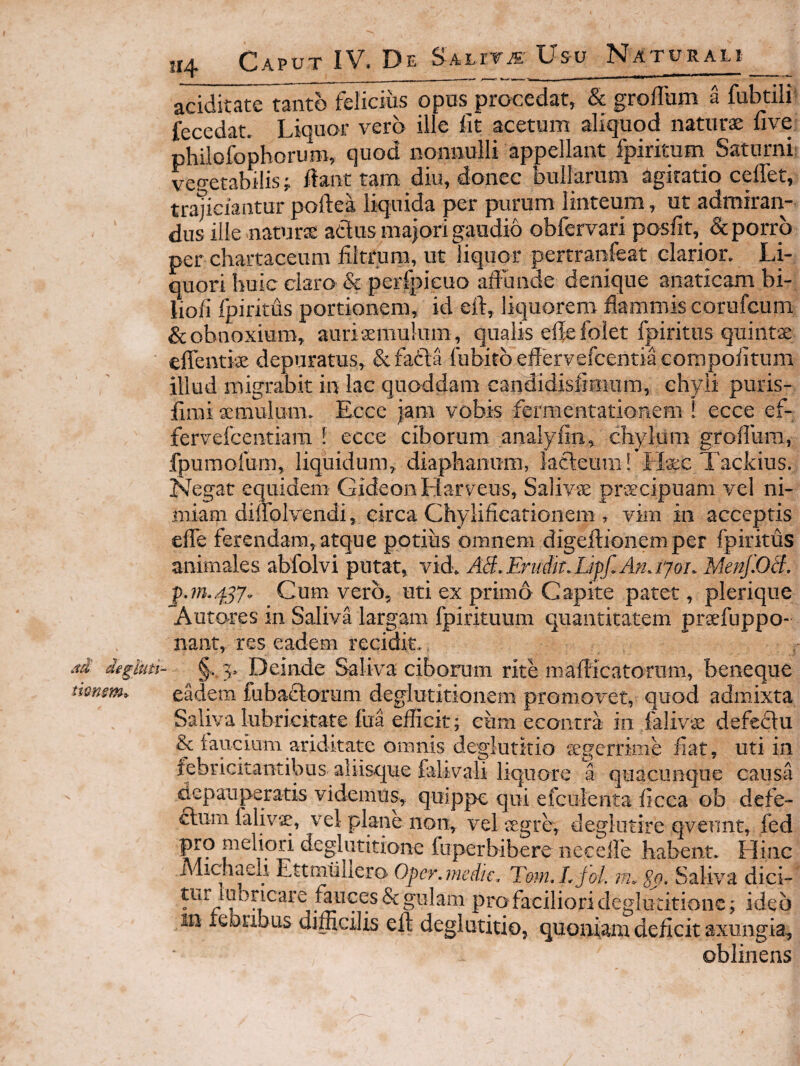 aciditate tanto felicius opus procedat, & grolTum a fubtili- fecedat. Liquor vero ille fit acetum aliquod naturs five philofophoruro, quod nonnulli appellant fpiritum Saturni: vegetabilis j ilant tam diu, donec bullarum agitatio ceflet, tra;iciantur poftea liquida per purum linteum, ut admiran¬ dus ille naturae adlus majori gaudio obfervari posfit, & porro per chartaceum filtrum, ut liquor pertranfeat clarior. Li¬ quori huic claro & perfpieuo aflunde denique anaticam bi- liofi fpiritiis portionem, id eft, liquorem flammis corufcuni & obnoxium, auri aemulum, qualis efle foiet fpiritus quintae elTentiae depuratus, &fatda Cubito eflervefcentia eompofitum illud migrabit in lac qiioddam candidisfimum, chyli puris- firai aemulum. Eccc jam vobis fermentationem ! ecce ef- fervefcentiara ! ecce ciborum analyfin, chylum groflum, fpumofum, liquidum, diaphanum, kcleum! Hxc Tackius. Kkgac equidem GideonHarveus, Salivae praecipuam vel ni¬ miam dilfolvendi, circa Chylificarionem , vim in acceptis efle ferendam, atque potius omnem digeftionemper fpiritus animales abfolvi putat, vid. AB.Eruik.Lipf.An.iyoi. Menf.OB. Cum vero, uti ex primo Capite patet, plerique Autores in Saliva largam fpirituum quantitatem praefuppo- nant, res eadem recidit. ad degbiti- 5, Deinde Saliva ciborum rite maflicatornm, beneque tionsm, eadem fubadtorum deglutitionem promovet, quod admixta Saliva lubrickate fua efficit; eum eeontra in lalivs defediu & iaucium ariditate omnis deglutitio tegerrime fiat, uti in febricitantibus aliisque falivali liquore a quacunque causa depauperatis videmus, quippe qui efculenta ficca ob defe- ftum falivje, vel plane non, vel jegre, deghitire qvennt, fed pro meliori deglutitione fuperbibere necefle habent. Hinc Michaeli Ettmtiliera Opcr^inedk. Tom^LfoL m. So» Saliva dici¬ tur labricare fauces & gulam pra faciliori deglu ditione; ideo in lebribus difficilis eft deglutitio^ quoniam deficit axungia^ oblinens