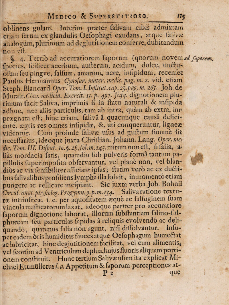 oblinens gulam. Inrerim prseter faiwam cibi^ admixtam etia 15 ferum ex glandulis Oefophagi exudans, atque falivcE arialogum, plurimum ad deglutitionem conferre, dubitandum no,’. e!t 4. Tertio ad accuratiorem faporum (quorum novem.si fafonm,, fpecies, fcilicet acerbum, auflerum, acidum, dulce, unifu- ofum feupingve, falfuffi , amarum., acre, inlipidum, recenlet Paulus biermannus Cynqfiir. mster. jnedk.pag, ni. 2, vid. etiam Steph. Blancard. Oper. Tom. I. Injiitut. cap. 2j..pag. m. 26^, Joh. de Muralt.O^u. mediem. Exerek. ii.f. 4^7. fiqq. dignotionem plu¬ rimum facit Saliva, imprimis ii in ftatu naturali & infipida adhuc, nee aliis particulis, tam ab intra, quam ab extra, im* prxgnata ell; hinc etiam, faliva a quacunque causa defici¬ ente, agris res omnes infipidae, &, uti conqueruntur, lignesae videntur. Cum proinde falivae ufus ad guftum fumme fit necefl'arius,ide(Kjue juxta Chriftian. Johann. Lang. Oper.me- dtc. Tom. IIL Dtfput. le. §. li.folm. 145. mirum non eft, fi falia, a- lias mordacia fatis, quamdiu fub pulveris forma tantum pa- ^ , pillulis fuperimpofita obfervantur, vel plane non, vel blan¬ dius ac vix fcnfibiliter afficiant ipfas; ftatim vero ac ex^dufti- busfalivalibus profilienslymphaillafolvit, in momento etiam pungere ac vellicare incipiant. Sic juxta verba Joh. Bohnii Cirad. mat.phyftolog. Frogymn.p.p. m. 154. Saiiva ratione textu- rte intrinfecte, i. e. per aquofitatem aeque ac falfuginem fuam vinculamafticatorumlaxat, adeoque pariter pro accuratiore faporum diguotione laborat, illorum fubftantiam falino-fil- phuream feu particulas fapidas a reliquis evolvendo ac deli¬ quando , quatenus falia non agunt, nifi dilbolvantur. Infu- per eadem oris humiditas fauces atque Oefophagum humeaat ac lubricitat, hinc deglutitionem facilitat, vel cum alimentis, vel feorfimad Ventricuiumdeplua,hujus fluoris aliquam porti¬ onem confliruit. Hunc tertium Salivae ufum ita explicat Mi- chael Ettmfilkrus 1. a. Appetitum & faporum perceptiones at- P 2 que