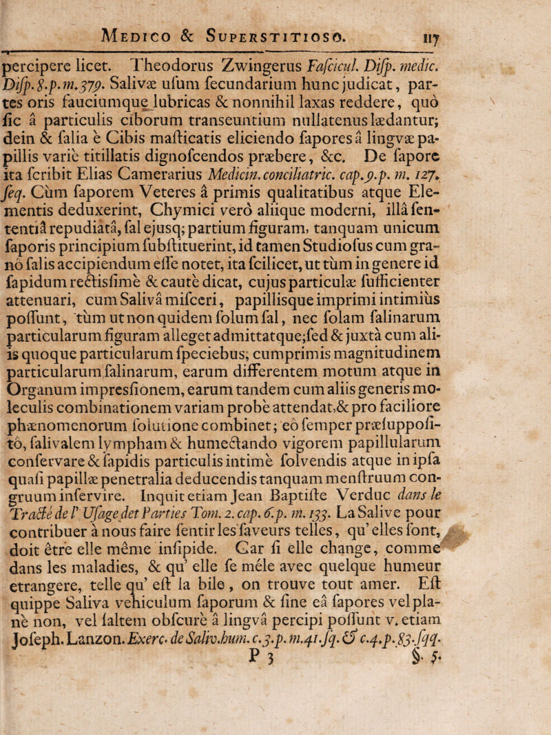 H percipere licet. Theodorus Zwingerus Fafckul. Dijp. medie. Difp.S.p.m.^7^. Salivae ulum fecundarium hunc judicat, par¬ tes oris fauciunique lubricas & nonnihil laxas reddere, quo iic a particulis ciborum transeuntium nullatenus laedantur; dein & falia e Cibis maidicatis eliciendo faporesa lingvae pa¬ pillis varie titillatis dignofeendos praebere, &c. De 1'apore ita feribit Elias Camerarius Mediem, coneiliatric. eap.p.p. m. izj» feq. Ciim faporem Veteres a primis qualitatibus atque Ele¬ mentis deduxerint, Chymici ver6 aliique moderni, illa fen- tentis repudiata, falejusq; partium figuram, tanquam unicum faporis principium fubftituerint,id tamen Studiofus cum gra¬ no falis accipiendum elTe notet, ita fcilicet, ut tum in genete id fapidumreftisfime & caute dicat, cujus particulae fufficienter attenuari, cum Saliva mifccri, papillisque imprimi intimius pofiunt, tum ut non quidem Iblumfal, nec folam falinarum particularum figuram alleget admittatque;fed & juxta cum ali¬ is quoque particularum fpeciebus; cumprimis magnitudinem particularum falinarum, earum differentem motum atque in Organum impresfionem, earum tandem cum aliis generis mo- leculis combinationem variam probe attendat,& pro faciliore phvenomenorum folutione combinet; eo femper prsfuppofi- t6,falivalem lympham & humeffando vigorem papillularum confervare & lapidis particulis intime folvendis atque inipfa quali papillae penetralia deducendis tanquam menflruum con¬ gruum infervire. Inquit etiam Jean Baptifie Verduc dans k TraBe de l' UfagedetFarties Totn. 2. eap. k.p. m. /55. La Salive pour contribuet a nous faire fentir les faveurs telles, qu’ elles font,, doit etre elle meme infipide. Car fi elle change, comme dans les maladies, & qu’ elle fe mele avec quelque humeur etrangere, telle qu’ eft la bile , on trouve tout amer. Eli quippe Saliva vehiculum faporum & fine ea fapores vel pla¬ ne non, vel laltem obfcure a lingva percipi poffunt v. etiam, Jofeph. Lanzon. Exerc. de Saliv.bum. c.q.p. )n.q.i.Jq. iS e.q.p. 83-fq^- P 3 §•