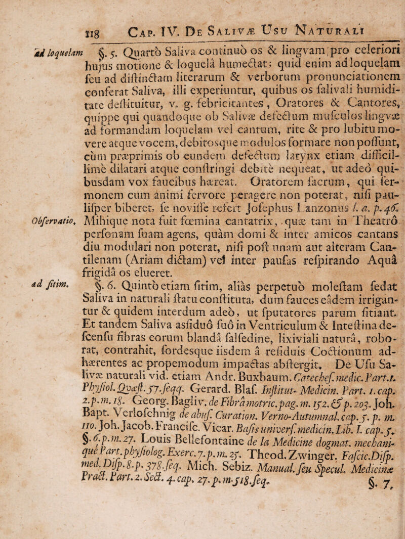 4d loquelam §. 5. Quarto Saliva coiitiiiub os & iingvam;pro celeriori hujus motione & loquela huuiedat; quid enim adloquelam fcu ad diftmftam literarum & verborum pronunciationeni conferat Saliva, illi experiuntur, quibus os falivali faumidi- tate deflituitur, v* g. febricitantes , Oratores &c Cantores, quippe qui quandoque ob Saliva defeftum mufculosliiigvse ad formandam loquelam vel caiimm, rite & pro lubitu mo¬ vere atque vocem, debitosqoe modulos formare non pofTunt, ciim prceprimis ob eundem deteflum larynx etiam difficil¬ lime dilatari atque coiiftringi debite nequeat, ut adeo qui¬ busdam vox faucibus haereat. Oratorem iacrum, qui ier- monem cum animi fervore peragere non poterat, nifi pau- lifper biberet, ie noville refert Jofephus I aiizonus /. a, obfervatio, J\lihique nota fuit foemina cantatrix, ,quae tam io Theatro perfonam ffiam agens, quam domi & inter amicas cantans diu modulari non poterat, nifi poft imam aut alteram Can¬ tilenam (Ariam diftam) vd inter paufas relpirando Aqua frigida os elueret. ^ §. d. Quinto etiam fitim, alias perpetuo moleftam fedat Saliva in naturali ftatiiconftituta, dum fauces eMem irrigan¬ tur & quidem interdum adeo, ut fputatores parum fitiant. Et tandem Saliva asfiduo fuo in Ventriculum & Inteftinade- Icenfu fibras eorum blanda falfedine, lixiviali natura, robo¬ rat, contrahit, fordesque iisdem a refiduis Codlionnm ad- h-xrentes ac propemoduiii impaflas abifergit* De Ufu Sa¬ livae naturali vid. etiam hi\di^,]^vi'Khmm.Catech€fmedi€.Fcxrt,h PhyJioLQvceft.jy.feqq. Gerard. Blaf. Inptuu Medktn, Parr. i. cap. 2.p. m, ig. Georg, Bagliv, de Fibrkrmtric.pag^ m. p, zoj. Joh- erlofchnig de aha/, Curation. Verno-AntumnaL cap. p. p. ?n. no. Joh. Jacob. h pneife. Vicar. Bajis umverf.inedkm. Lik L cap.j^ ^.(f.p.?n,2y. Louis Bellefontaine de la Medicine dogmaL mechanu ad Jitim,