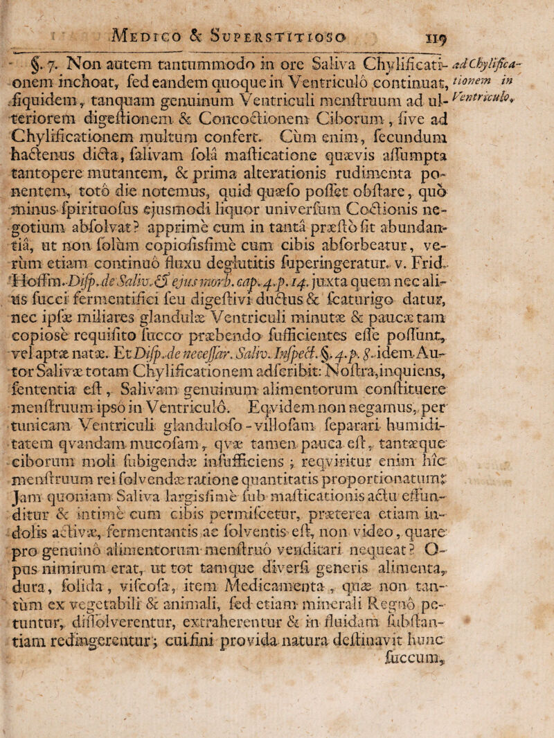- — ■ .I....... 11-.^—^ -— --—«j— - §. 7. Non autem tiintiimmodo in ore Saliva QhyMfic-xt^ adchytifica- onem inchoat, fedeandem quoque in Ventriculo continuat, fiquidem , tanquam genuinum Ventriculi raenllruum ad ul- ^entmulv^ teriorem digefticmem & Concoftionero Ciborum , live ad Chylificationem multum confert. Cum enim , fecundum haftenus didla, falivam fola mailicatione qusevis affumpta tantopere mutantem, & prima alterationis rudimenta po- nenteim toto die notemus, quid qusefo poflst obftare, quo minus-fpirituofus ejusmodi liquor univerfura Coilionis ne¬ gotium abfolvat? apprime eum in tanta prxftb fit abundan¬ tia, ut non. folum eopiofisfime cum cibis abforbeatur, ve¬ rum etiam continuo fluxu deglutitis fuperingeratur.. v. Frid.. l^oSm. Diff, deSdm.(S ejus morb. eap^.f . juxta quem nec ali-- ns fucci fermentiflei feu digeftivi duflus & fcatorigo datur, nec ipfas miliares glandulEe Ventriculi rainutse & paucas tam copiose requiflto fucco prxbendo fuflicientes efle pofluiat, vel apta iiatse. ^tDifj).denecejJar. Saliv.InJpecf.§i^.^. ^..idemAu.- tor Salivae totam Chyliflcationemadferibit: Noftra,inquiens, fenrentia efi:, Salivam genuinum alimentorum conltituere menflruum ipso in Ventriculo. Eqvidem non negamus,, per' tunicam Ventriculi: giauduiofo -villofam feparari humidi- tatem qyandam mucofam, qvae tamen pauca eft, tantaeque ciborum moli fubigendte infufficiens ; reqviritur enim hic menAruum rei folvendaeratione quantitatis proporcionatnm^ Jam quoniam Saliva largisfinie fub maflicationis a£lu effun¬ ditur & intime cum cibis permifcetur, praeterea etiam in¬ dolis ariiv«, fermentantis ae folventis eft, non video, quare: pro genuino alimentorum-menAruo venditari nequeat? O- pus nimirum erat, ut tot tamquc diverfi generis alimenta,, dura, folida, vifeofa, item Medicameota, qii<e non tan¬ tum ex vegetabili & animali, fed- etiam minerali Regiib pe¬ tuntur, diiToivereatur, extraherentur & ki fluidam fubftan- tiam rediagerentnr't euiiini provida natura deflinavit hunc fuccum.