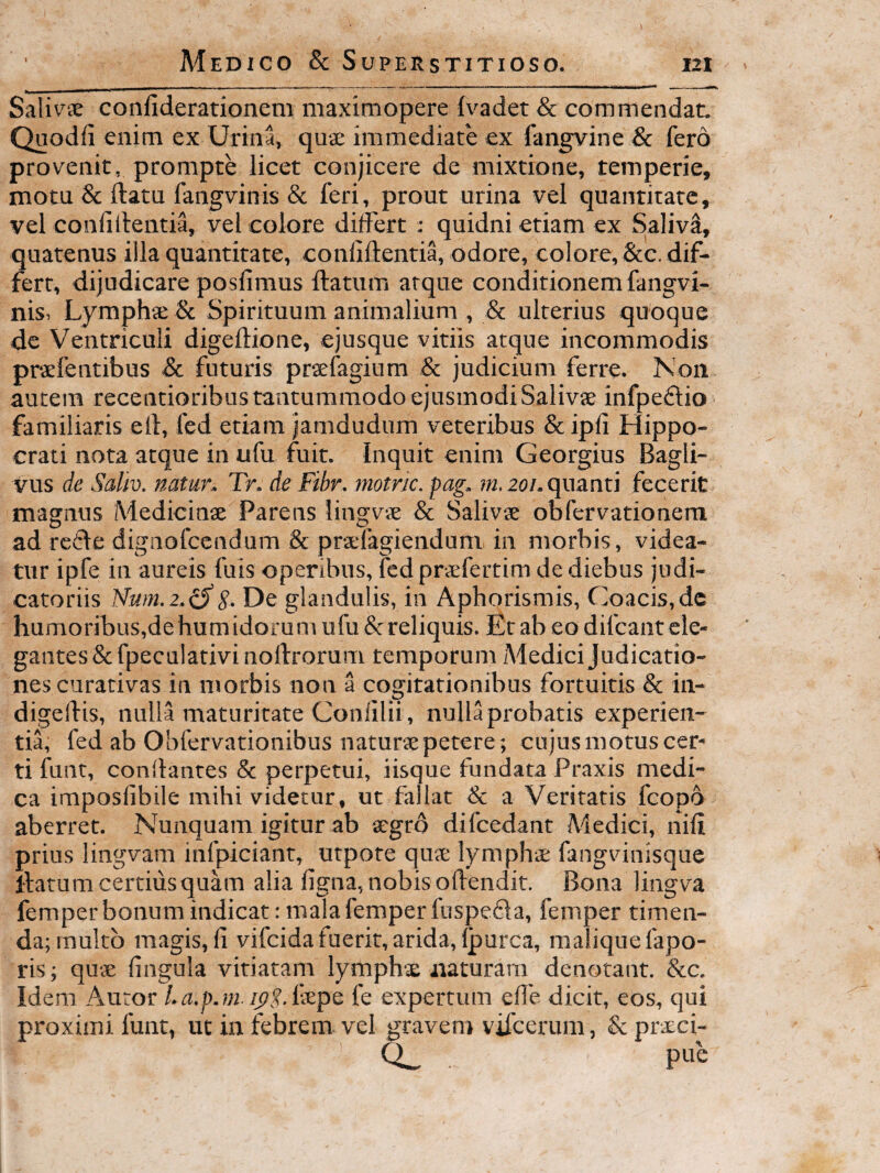 Sali^^ae confideratioiiem maximopere {vadet & commendat. Quodfi enim ex Urina, quae immediate ex fangvine & fero provenit, prompte licet conjicere de mixtione, temperie, motu & flatu fangvinis & feri, prout urina vel quantitate, vel confillentia, vel colore dilFert : quidni etiam ex SalivI, quatenus iila quantitate, confiftentia, odore, colore, &c, dif¬ fert, dijudicare posfimus flatum atque conditionem fangvi¬ nis, Lymphae & Spirituum animalium , & ulterius quoque de Ventriculi digeftione, ejusque vitiis atque incommodis praefentibus & futuris praefagium & judicium ferre. Non autem recentioribus tantummodo ejusmodi Salivas infpeiflio familiaris ell, fed etiam jamdudum veteribus & ipli Hippo¬ crati nota atque in ufu fuit. Inquit enim Georgius Bagli- vus de Sallv. natur. Tr. de Fibr. rnotric. pag. m. 20/. quanti fecerit magnus Medicinae Parens lingvae & Salivae obfervationem ad retle dignofccndum & praelagiendum in morbis, videa¬ tur ipfe in aureis fuis operibus, fed praefertim de diebus judi¬ catoriis Num.2.(SS- De glandulis, in Aphorismis, Coacis.dc humoribus,de humidorum ufu &reliquis. Etab eo difcant ele¬ gantes Scfpeculativinollrorum temporum Medici Judicatio¬ nes curativas in morbis non a cogitationibus fortuitis & in- digelfis, nulla maturitate Conlilii, nulla probatis experien¬ tia, fed ab Obfervationibus naturte petere; cujus motus cer¬ ti funt, conflantes & perpetui, iisque fundata Praxis medi¬ ca imposfibile mihi videtur, ut fallat Sc a Veritatis fcopo aberret. Nunquam igitur ab aegro difcedant Medici, nifi prius lingvam infpiciant, utpote qus lymphae fangvinisque flatum certius quam alia ligna, nobis ollendit. Bona lingva femper bonum indicat: mala femper fuspefla, femper timen¬ da; multo magis, li vifcida fuerit, arida, Ipurca, raaliquefapo- ris; quae lingula vitiatam lymphx naturam denotant. &c. Idem Auror La.p.ni fe expertum elle dicit, eos, qui proximi funt, ut in febrem vel gravem vilcerum, & praeci-