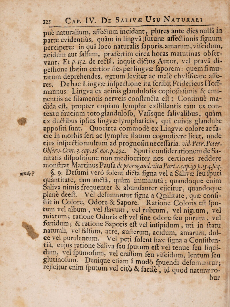 pue naturalium, afFeflum incidant, piares ante dies nulla in parte evidentius, quam in lingva [futursK affeflionis lignum percipere: in qua loco naturalis faporis, amarum, vifcidum,, acidum aut falfum, prsfertim circa horas matutinas obfer- vant,' Et /f2. de reda, inquit didlus Autor, vel prava di- gertione Itatim certior fies per lingvse faporem: quem fi mu¬ tatum deprehendes, tegrum leviter ac male chylificare aflc- res. De hac Lingva; infpefitione ita fcribk Fridericus Holfi- mannus: Lingva ex acinis glandulofis copiofisfimis & emi¬ nentiis ac filamentis nerveis confirudta ell t Continue ma¬ dida eft, propter copiam lymphse exfiiliantis tam ex con¬ textu faucium toto glandulofo, Vafisque falivalibus, quam ex dufitibus ipfius lingva?lymphaticis, qui cuivis glandulae appofiti funt. Quocirca commode ex Lingvae colore ac fa¬ cie in morbis feri ac lymphae flatum cognofcere licet, unde ejus infpeflio multum ad prognofin necelTaria. vid.Fetr.Foter. Obferv. Cent.^. eaf.if. not.p.zfiz^ Sputi confiderationem de Sa¬ nitatis difpofitione non mediocriter nos certiores reddere monftrat MartinusPaula de])rorogmd.vhaFart.i.caj>.j^p.ij^/eq.' §. Defumi vero folent difta ligna vel a Salivae feu fputi quantitate, tam aufta, quam imminuta ; quandoque enim Saliva nimis frequenter & abundanter ejicitur, quandoque plane deeft. Vel defumuntur ligna a (^alitate, quse confi- llit in Colore, Odore & Sapore. Ratione Coloris eft Ipu- tum vel album , vel fiavnm , vel rubrum, vel nigrum , vel niittum; ratione Odoris eft vel fine odore feu purum , vel fcetidum ; & ratione Saporis eft vel infipidum , uti in ftatu naturali, vel falfum, acre, aufterum, acidum, amarum, dul- ce vel purulentum. Vel peti folent htec ligna a Conflften* tia, cujus ratione Saliva feu fputum eft vel tenue feu liqui¬ dum, vel Ipumofum, vel crafttim feu vifcidum, lentum feu g utmolum. Denique etiam a modd Ipuendi defumuntur; rejicitur emna Iputum vel cito & facile, id quod naturae ro¬ bur