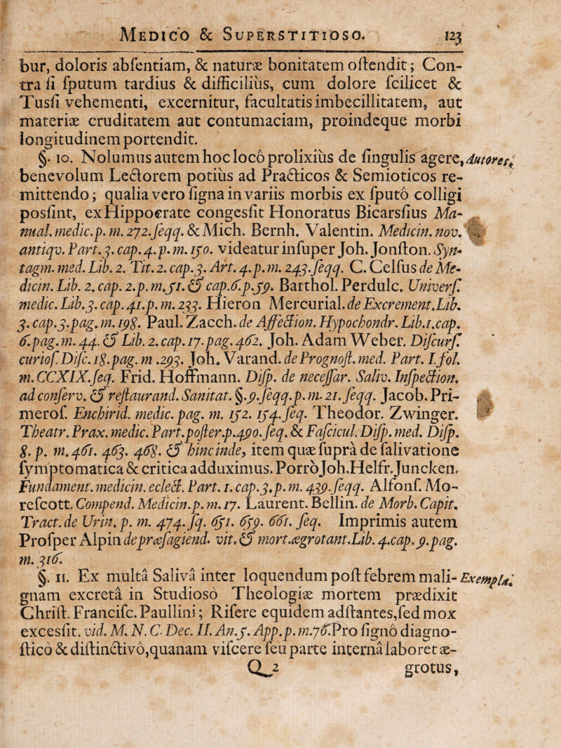 i bur, doloris abfentiam, & naturae bonitatem oftendit; Con¬ tra ii fputum tardius & difficilius, cum dolore fcilicet & Tusil vehementi, excernitur, facultatis imbecillitatem, aut materiae cruditatem aut contumaciam, proiiideque morbi longitudinem portendit. §. IO. Nolumus autem hoc loco prolixius de ilngulis1agere,i/«w^i',; benevolum Leflorem potius ad Prafticos & Semioticos re¬ mittendo; qualia vero figna in variis morbis ex Iputo colligi posiint, exHippoerate congesfit Honoratus Bicarsfius Ma- nml.medie.p.m.zyz.feqq.ScMich. Bernh, Valentin. Meduin.nov. antiqv. Part.q. cap.q.p.rn. ijo. videatur infuper Joh. Jonfton. Syn- tagm. med. Lib. 2. Tit. 2. cap.y. Art. q.p. >n. zqy.feqq. C. Celfus de Me- dicin.Lib.z,cap.z.p.tn.yi.o cap.ef.p.jp. Barthol.Perdulc. Univerf, medie. Lih.y. eap. qi.p. m. zyy. Hieron Adercurial.deExerement,Ltb. 5. eap.y.pag. m. ipg. Paul. Zacch. de AffeBion. Hypoehondr. Lib.i.eap. dlpag.m. qq. (SLib. 2. cap. ij-pag.qfz. Joh. Adam Weber, Difeurf. curiof.Difc. iS.pag. m .zpy. Joh. Varand. de Frogmjl. med. Part. I.foL m. CCXIX.feq. Frid. Homnann. Dijp. de necejfar. Saliv. InfpeBion, adconferv. ^rejiaurand. Sanitat. ^.p.jeqq.p.m-zi.feqq. Jacob. Pri- ^ merof. Enchirid. medie.pag. m. ijz. iyq.feq. 'Fheodor. Zwinger. Theatr.Prax.medie.Part.pofter.p.qpo.feq.&Fafeicul.DiJp.med. DiJp. S.p, m.qdi. q6q. qfg. ^ hinc inde, item quae fupra de falivatione lymptomatica & critica adduximus. PorrbJoh.Helfr.Juncken. Fundament. mediem. ecleB. Part. /. cap.y.p. m. qqp.feqq. Alfonf. Mo- refeott. Compend. Medictn.p. m. /7. Laurent. Bellin. de Morb, Capit. Tract.de Urin.p. m. q7q.jq. Cyi. dyp. 6'd'i.feq. Imprimis autem Profper Alpin Jt'prafagiend. vit. a mort.cegrotant.Lib. q.cap.p.pag. m. yiC. §. II. Ex multa SalivHnter loquendum poli febrem mali- gnam excreta in Studioso Theologiae mortem praedixit Chrift. Francife. Paullini; Rifere equidem adftantes,fed mox excesfit. vid. M. N. C- Dee. II. An.j. App.p. ligno diagno- ftico & diftinchvo,quanam vifcere feu parte interna laboret ae- grotus,