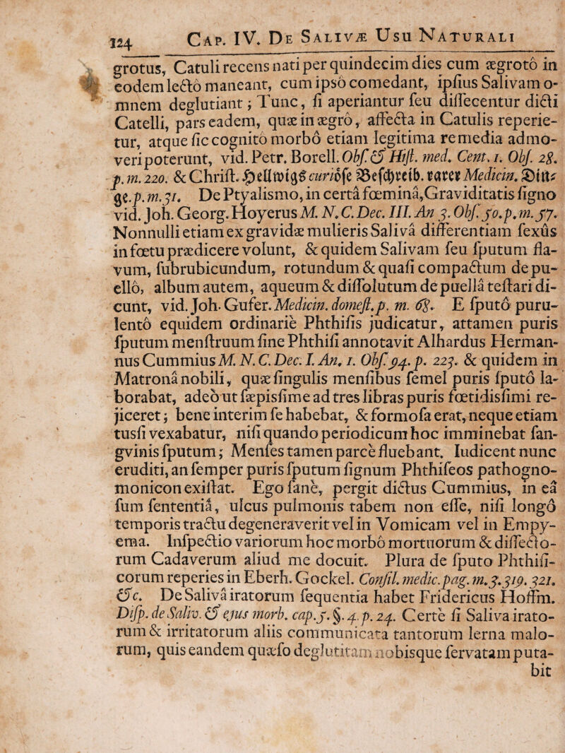 o-rotus, Catuli recens nati per quindecim dies cum segroto in eodem lefto maneant, cum ipso comedant, iplius Salivam o- mnem deglutiant; Tunc, fi aperiantur feu diffecentur di£li Catelli, pars eadem, quae in aegro, afFefta in Catulis reperie- tur, atque fic cognito morbo etiam legitima remedia admo¬ veri poterunt, vid. Petr. Borell. Hijt. med. Cent.i. OhJ. 2S. p.m.220. &Ghrifi.J^ellnjtggcmofe a5ef(|)tetb.umMediem.©itt# at.p. m.j/. De Ptyalismo, in certa fa;mina,Graviditatisfigno vid, Joh. Georg. Hoyerus M. N. C. Dee. III. An 5. Ohj’. jo.p. m.jj. NonnullietiamexgravidaemulierisSaliva differentiam fexus in foetu praedicere volunt, & quidem Salivam feu fputum fla¬ vum, fubrubicundum, rotandum & quafi compadlum de pu¬ ello, album autem, aqueum Scdiflblutum de puella teflari di¬ cunt, vid. Joh. Gufer. Medicin. domefi.p. m. 6^. E fputo puru- lentb equidem ordinarie Phthifis judicatur, attamen puris iputum menftruum fine Phthifi annotavit Alhardus Herman- nus Cummins M.N.C. Dee. I. An. i. OhJ?p.f.p. 22^. & quidem in Matrona nobili, quaefingulis menfibus femel puris fputo la¬ borabat, adeo ut faepisfime ad tres libras puris foetidisfimi re¬ jiceret ; bene interim fe habebat, & formofa erat, neque etiam tusfi vexabatur, nifi quando periodicam hoc imminebat fan- gvinis fputum; Menies tamen parce fluebant. ludicentnunc eruditi, an femper puris fputum fignum Phthifeos pathogno- monicon exiftat. Egofane, pergit didus Gummius, in ea fura fententia, ulcus pulmonis tabem non effe, nifi longo temporis tractu degeneraverit vel in Vomicam vel in Empy¬ ema. Infpeftio variorum hocraorbo mortuorum & difleflo- rum Cadaverum aliud me docuit. Plura de fputo Phthifi- corum reperies^in Eberh. Gockel. Conftl. medie.pag. 221. (5e. De Saliva iratorum fequentia habet Fridericus Hoffm. Difp.deSaliv.i^ ejusmorb. cap.y.^./f.p.2^. Certe fi Saliva irato¬ rum & irritatorum aliis communicata tantorum lerna malo¬ rum, quis eandem qua;fo deglutitam nobisque fervatam puta-