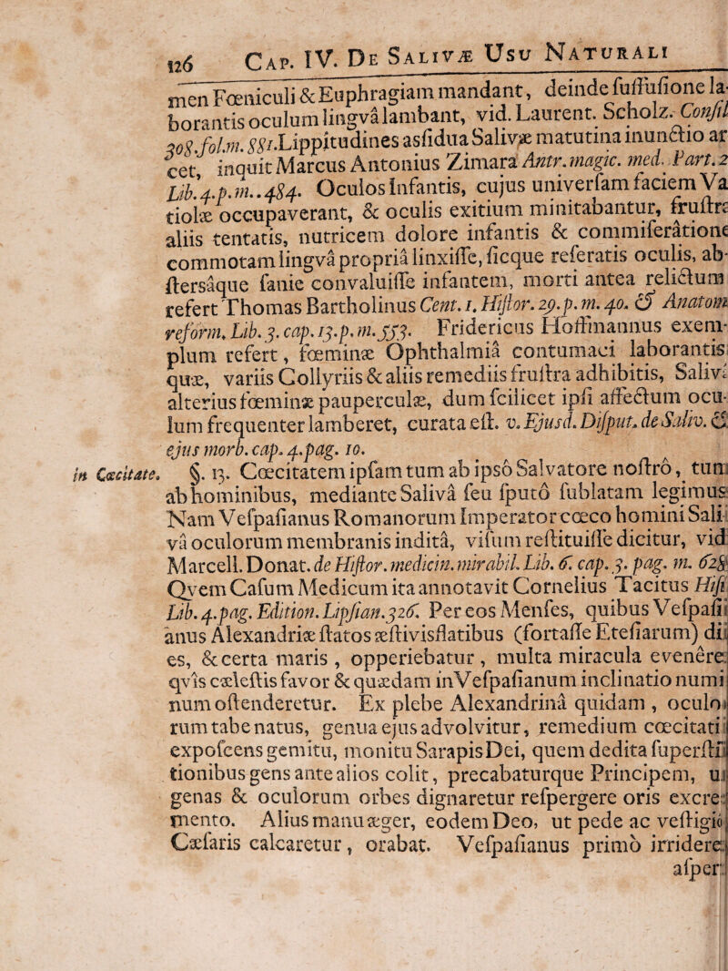 in Cccdtate, Gap. IV. De Saliva Usu Naturali j &Et^hragiam mandant, deinde fuffufione k- borantis oculum liugvalambant, vid. Laurent. Scholz.^toyli :?0V fobn. j-^/.Lippitudines asfiduaSaliv^je matutina munttio ar cet inquic Marcus Antonius Zimap Antr. magic. mei Vart. 2 Lib.4.p. rn.. 4^4- Oculos Infantis, cujus univerfam faciem Va tiolx occupaverant, & oculis cxitiutn niiiiit9.bQiitur, rruitrc aliis tentatis, natricem dolore infantis & commiferatione commotam lingva propria linxiirc,ficque referatis oculis, ab* ftersaque fanie convaluiffe infantem, morti antea reliaum refert Thomas Bartholinus Cem. u Hijtor. zp.p. 40. d Anatom reforrn, Lik j. cap, i^,p. w. jj-j. Fridericus HofFmannus exeni* pium refert, foeminae Ophthalmia contumaci laborantk qu-^, variis Collyriis & aliis remediis frullra adhibitis, Salm alteriusfoeminxpauperculx, dumfciiicet ipfiafFeftum ocu¬ lum frequenter lamberet, curata etl. v. Ejusd. Dijptits deSaliv. cl: ejus morh, cap» 4-pag, 10. §. 13. Cmcitatem ipfam tum ab ipso Salvatore noftro tum ab hominibus, mediante Saliva feu fputo fublatam legimusf Nam Vefpafianus Romanorum Imperator coeco homini Salii va oculorum membranis indita, vifiiin reftituiffe dicitur, vid M^^ctll.l^on^it.deHiftor.mdicmjnkahLLib. ^ cap> y Qyem Cafum Medicum ita annotavit Cornelius Tacitus Htfh Lib, 4.pag, Edition. LipJian^jzdl Per eos Menfes, quibus Vefpali^ anus Alexandria: ftatos seftivisdatibus (fortaile Etefiarum)^dii es, & certa maris, opperiebatur, multa miracula evenere, qvis c^eleftis favor 8c quxdam inVefpafianum inclinatio numi numoftenderetur. Ex plebe Alexandrina quidam , oculm rum tabe natus, genua ejus advolvitur, remedium coecitatii expofeens gemitu, monitu SarapisDei, quem dedita fuperftii tionibus gens ante alios colit, precabaturque Principem, u.i genas & oculorum orbes dignaretur refpergere oris excre::| rnento. Alius manu seger, eodemDeo, ut pede ac veftigio Cxiaris calcaretur, orabat. Vefpafianus primo irridere: