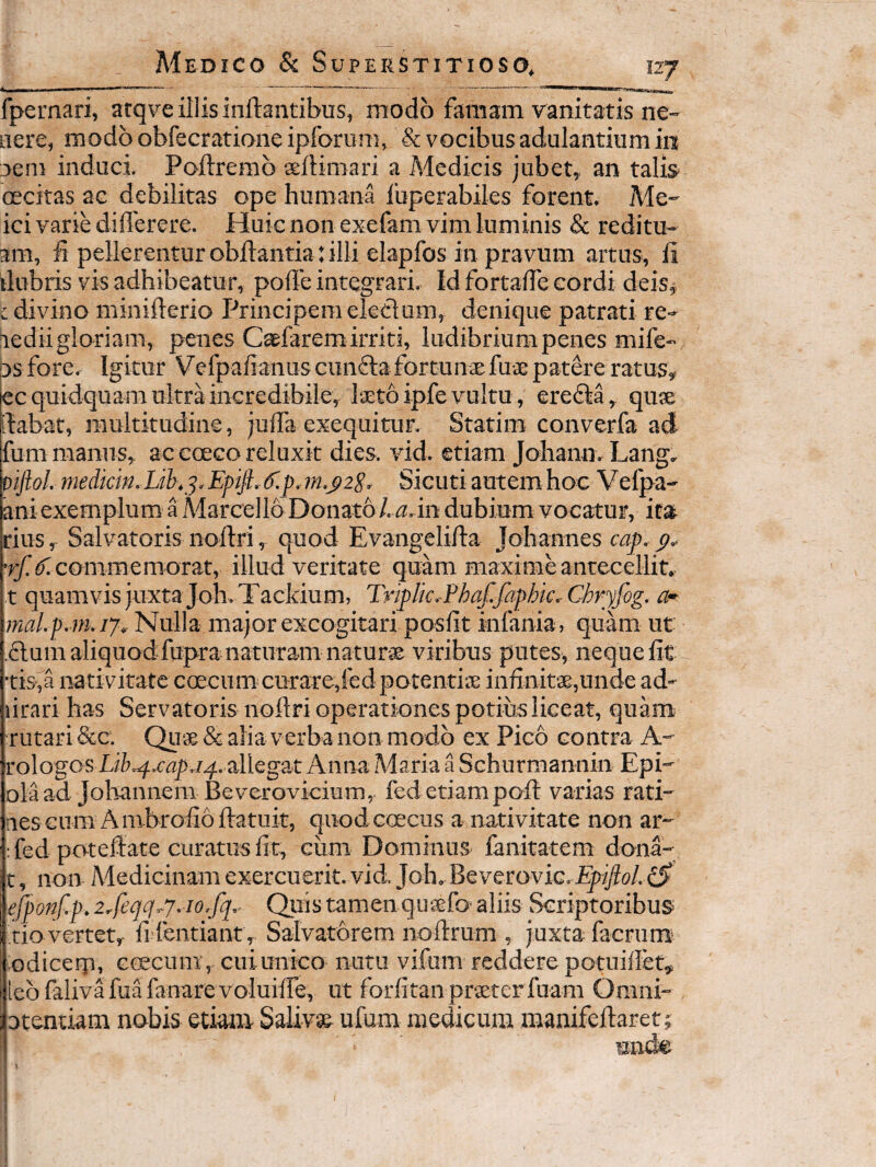 fpernari, arqve illis inflantibus, modo famam vanitatis ne- nere, rnodbobfecrationeipforum, & vocibus adulantium in 3eni induci, Poftremb seflimari a Medicis jubet,, an talis* oecitas ac debilitas ope humana fuperabiles forent. Me- ici varie diflerere. Huic non exefam vim luminis & reditu- am, f pellerentur obftantia: illi elapfos in pravum artus, fi ilubris vis adhibeatur, pofle integrari. Id fortaffe cordi deis^ t divino minifterio Principem eledum, denique patrati re- lediigloriam, penes C^farem irriti, ludibrium penes mife- osfore. Igitur Vefpafianus cunela fortunae fuae patere ratus, ec quidquam ultra inGredibile, laeto ipfe vultu, eredla, quae ilabat, multitudine, juffa exequitur, Statim converfa ad fum manus, ac ececo reluxit dies. vid. etiam Johano. Lang, piJloL medkm,Lib,^.EpiJL^.p,m.j>2S. Sicuti autem hoc Vefpa- ani exemplum a Aiarcello Donato /. (j.in dubium vocatur, icat rius, Salvatoris noflri, quod Evangelifla Johannes cap. commemorat, illud veritate quam maxime antecellit, t quamvis juxta Joh. Tackium, Tnplic,Phaf.faphic.-Cbryfog. a-- mal.p.m.17. Nulla major excogitari posfit infania , quam ut ,£lum aliquodfupranaturam natur® viribus putes, neque fit tis-,a nativitate coecum curare,fed potenti® infinit®,unde ad- lirari has Servatoris noflri operationes potius liceat, quam rutari &c. Qu® & alia verba non modo ex Pico contra A- rologos J4,allegat Anna Maria a Schurmannin Epi- olaad Johannem Beverovicium, fed etiampoft varias rati- nes cum A lubrofio flatuit, quod ceecus a nativitate non ar- : fed potedate curatus fit, cum Dominus fanitatem dona- t, non Medicinam exercuerit,vid Joh,Beverovic. ejponf.p.2,feqq^7. io,fq,- Quis tamen qusfo'aliis Scriptoribus CIO vertet, fi fcntiant, Salvatorem noflrum , j uxta facrum' odicerp, ccecum, cuiunico nutu vifum reddere potuiflet, 1 iebfalivMuManare voluifre, ut forfitan prsterfuam Omni- otentiam nobis etiam Saliv» ufum medicum manifeflaret;