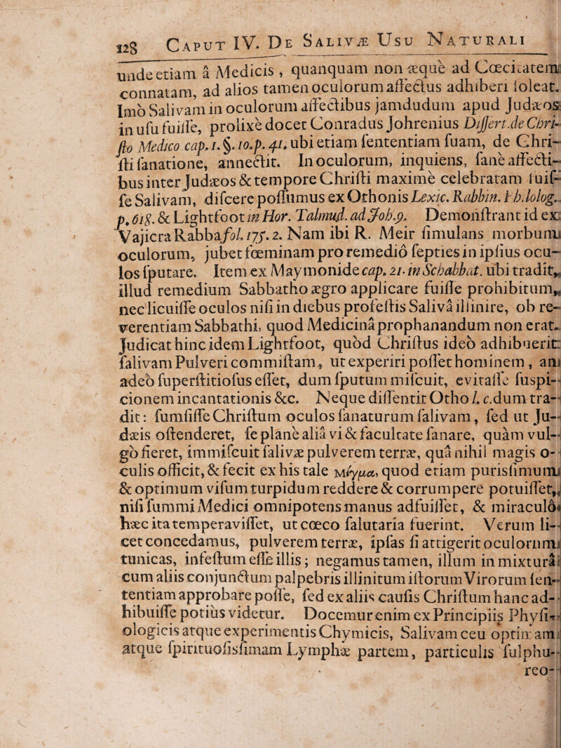 unde etiam a Medicis , quanquam non teqiie ad Coecicateim connatam, ad alios tamenocuiorumaffeclus adhiberi ioleat. Imb Salivam in oculorum affectibus jamdudum apud Judvtos: in udi fuiile, prolixe docet Conradus Johrenius DiJJert.de Cori- fio Medico cap. i. §. lo.p.fiii ubi etiam lenteiitiarn fuam_, de Ghri- ffifanatione, anneftit. In oculorum, inquiens, fanc affebli- businter JudiEos&temporeChrifti maxime celebraram luif- fe Salivam, difcerepoffiimus exOthonisZirxir. Rabhin. tb.lolog.. p,6ig. & Lightfoot inHor. Talmufi. ad^ok^. Demonftrant id ex; VajicraRabba/a/./7j'.2. Nam ibi R. Meir limulans morbunu oculorum, jubet foeminam pro remedio fepties in iplius ocu¬ los Iputare. Itemcx Maynwnid&cap.zi-mScbahbut. ubitradit„ illud remedium Sabbatho aegro applicare fuiffe prohibitum„ nec licuifle oculos nili in diebus profertis Saliva ili inire, ob re¬ verentiam Sabbathi, quod Medicinaprophanandum non erat.. Judicat hinc idem Lightfoot, quod Chriftus ideo adhibuerit: ialivam Pulveri commiftam, ut experiri portet hominem, am adeo fuperftitiofus ertet, dum fputum milcuit, eviralfc fuspi-i cionem incantationis &c. Neque diffentit Otho /. c.dum tra-i dit; furafifleChriftum oculos fanaturumfalivam, fedutju—i dteis oftenderet, fe plane alia vi & facultate fanare, quam vul—I gbfieret, immifcuitfalivie pulverem terrte, qua nihil magis o- i culis officit, & fecit ex his tale quod etiam purisiimunn & optimum vifumturpidum reddere & corrumpere potuirtet,, nili fummiMedici omnipotens manus adfuilfet, & miraculoi hseckatemperavilfet, ut coeco falutaria fuerint. Verum li¬ cet concedamus, pulverem terrae, ipfas fi attigerit oculornmi tunicas, infertum elfe illis; negamus tamen, illum inmixturai cum aliis conjumrtum palpebris illinitum irtorumVirorum len¬ tendam approbare porte, fcd ex aliis caufis Chrirtumhancad-' hibuilfe potius videtur. Docemurenim ex Principiis Phyfit ! ologicis atque experimentis Chymicis, Salivam ceu optitr am i atque fpirituofisfimam Lymphie partem, particulis fulphu- reo--