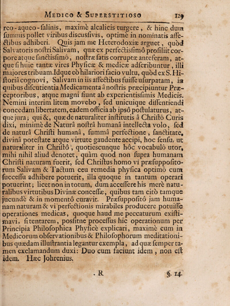 reo-aqueo-falinis, maxime alcalicis turgere , & hinc dura fummis pollet viribus discuslivis, optime in nominatis affe- ^libus adhiberi. C^js jam me Heterodoxiae arguet, quod SalvatorisnoftriSalivam, quxexperfe6lisfim6profiliitcor¬ pore atque fanclislinio, nollrx fatis corruptx anteferam, at¬ que fi huic tantx vires Phylicx & medicx adfcribuntur , illi majores tribuam.Idque eb hilariori facio vultu, quod ex S. Hi- ftoria cognovi, Salivam in iis affeftibusfuifieufurpatam, ia quibus difcutientia Medicamenta a noftris prxcipiuntur Prx- ceptoribus, atque magni fiunt ab experientisfimis Medicis. Nemini interim litem movebo , fed unicuique diffentiendi concedam libertatem, eadem officia ab ipso poftulaturus, at¬ que jura; qui&, quxde naturaliter inffitutis a Chrifto Curis dixi, minime de Natura nofira humana intellefla volo, fed de natura Chrifti humana, fumma perfeflione, fanftitate, divina poteftate atque virtute gaudente accipi, hoc fenfu, ut naturaliter in Chrifto', quotiescunque hoc vocabulo utor, mihi nihil aliud denotet, quam quod non fupra humanam Chrifti naturam fuerit, fed Chriftus homo vi prxfuppofito- I rum Salivam & Taclum ceu remedia phyfica optimo cum I fucceffti adhibere potuerit, illa quoque in tantum operari potuerint; licet non in totum, dumaccelTerchis merenatu- : talibus virtutibus Divinxconceftx, quibus tam cito tamquc i jucunde & in momento curavit. Prxfuppofito jam huma¬ nam naturam & vi perfeftionis mirabiles producere potuiffc operationes medicas, quoque haud me peccaturum exifti- mavi, fitentarem, posfitne proceflus hic operationum per Principia Philofophica Phyfice explicari, maxime cum iii Medicorum obfervationibus & Ehilofophorum meditationi¬ bus quxdamilluftrantia legantur exempla, adquxfemper ta¬ men exclamandum duxi: Duo cum faciunt idem , non eft idem. Haec Johrenius.