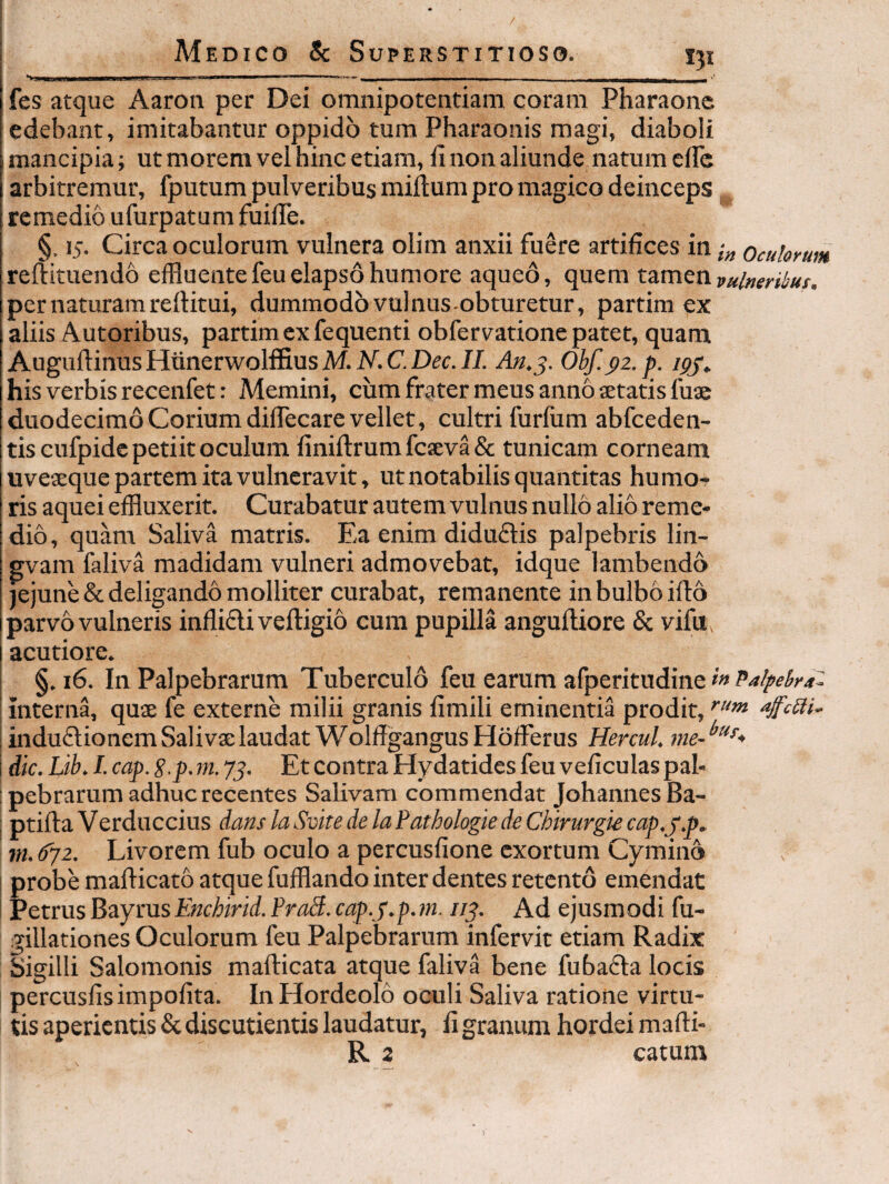 . Illini i r.^., ^ I - ■■ - - ... fes atque Aaron per Dei omnipotentiam coram Pharaonc edebant, imitabantur oppido tura Pharaonis magi, diaboli mancipia; ut morem vel hinc etiam, li non aliunde natum elFc arbitremur, fputum pulveribus milium pro magico deinceps, remedio ufurpatum fuilTe. §. 15. Circa oculorum vulnera olim anxii fuere artifices in ocuUrum rellituendo effluente feu elapso humore aqued, quem x.zmttivulneribus. per naturam rellitui, dummodo vulnus-obturetur, partim ex aliis Autoribus, partim ex fequenti obfervatione patet, quam AuguflinusHtinerwolffiusM. J/. Ohf.p2.p. ipj^ his verbis recenfet: Memini, cum frater meus anno setatis fuae duodecimo Corium dilTecare vellet, cultri furfum abfceden- tis cufpide petiit oculum linillrum fcseva & tunicam corneam uveseque partem ita vulneravit, ut notabilis quantitas humo¬ ris aquei effluxerit. Curabatur autem vulnus nullo alio reme¬ dio, quam Saliva matris. Ea enim didu6tis palpebris lin- gvam faliva madidam vulneri admovebat, idque lambendo jejune & deligando molliter curabat, remanente in bulbo illo parvo vulneris inflifli velligio cum pupilla angulliore & vifu^ acutiore. §. 16. In Palpebrarum Tuberculo feu earum afperitudine interna, qu$ fe externe milii granis limili eminentia prodit, induflionemSalivselaudat WolflgangusHofFerus Hercul. dic. Lib. I. cap. S-p. rn. 75. Et contra Hydatides feu veficulas pal- i pebrarum adhuc recentes Salivam commendat JohannesBa- I ptilla Verduccius dans la Svite de la Pathologie de Chirurgie cap.j.p^ m. ^2. Livorem fub oculo a percusfione exortum Cymino I probe maPicato atque fufflando inter dentes retento emendat I Petrus BayrusEnchirid. Pra3. cap.j.p.m. //y. Ad ejusmodi fu- gillationes Oculorum feu Palpebrarum infervit etiam Radix Sigilli Salomonis mafticata atque faliva bene fubadla locis percusfis impolita. In Hordeolo oculi Saliva ratione virtu¬ tis aperientis & discutientis laudatur, li granum hordei mafti-