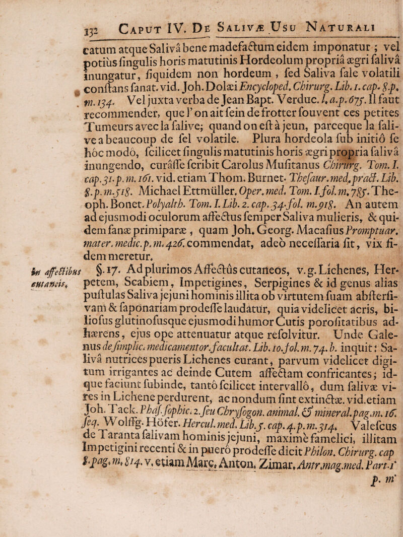 catum atque Saliva bene madefaftum eidem imponatur ; yei potius lingulis horis matutinis Hordeolum propria aegri faliva inungatur, liquidem non hordeum , fed Saliva fale volatili Gonftans lanat. vid. ]oh.T)o\'3iiEncydofed. Chirurg. Lib. i. cap- S.p, tn.iu. VeljuxtaverbadeJeanBapt. Verduc./.<3:,p,(J;;y'.llfaut recommender, queronaitfeindefrotterfouvent ces petites Tumeursaveclafalive; quandoneftajeun, parceque la fali- ve a beaucoup de fel volatile. Plura hordeola Ibb initio fe hoc modo, fcilicet lingulis matutinis horis aegri propria faliva inungendo, curalTe fcribit Carolus Mulitanus Chirurg. Tom, L cap.^i.p. ni. ifi. vid. etiam Thom. Burnet. Thefaur. med.praS, Lib. g.p. m.jiS. Michael Ettmiiller, Oper. med. Tom. I.fol. m. 7^. The- oph. Bonet-Polyalth. Tom. I. Lib. 2. cap, S4.fol, m.yip. An autem ad ejusmodi oculorum affeflus femper Saliva mulieris, & qui¬ dem fanse primiparae , quam Joh,Georg.MacaliusFmHj)r«d;)'. mater, medie.p.m.42if.cominQndzt, adeo necelfaria Iit, vix fi¬ dem meretur. fo/ affeBsbns §• 17' Ad plurimos Afiecftus cutaneos, v. g. Lichenes, Her- mangis„ petem. Scabiem , Impetigines, Serpigines & id genus alias pullulas Saliva jejuni hominis illita ob virtutem fuam abllerli- vam&faponariamprodelTe laudatur, quia videlicet acris, bi- iiofusglutinofusque ejusmodi humor Cutis porofitatibus ad¬ haerens, ejus ope attenuatur atque refolvitur. Unde Gale¬ nus deftmplic. jnedicamentor.factiltat. Lib. 10.Sol. m. 74. inquit: Sa¬ liva nutrices pueris Lichenes curant, parvum videlicet digi¬ tum irrigantes ac' deinde Cutem al^flam confricantes j id- que taciunt fubinde, tanto fcilicet intervallo, dum falivae vi¬ res in Lichene perdurent, ac nondum fint extinclae. vid.etiam Joh. Tack.PhaJ.fophic.z.feuChryfogoh.amtial.^mmeral.pag.m.if. fiet Hercul.med.Lib.y. cap. ^..p.m.yip. Valefeus de Taranta falivam hominis jejuni, maxime famelici, illitam Impetigini recenti & in puero prodelfe dicit Philon. Chirurg. cap i.pagi m, gip.. V, etiam Mare, Anton. Zimar, Antr,mag.med. Part-i’ p. m'