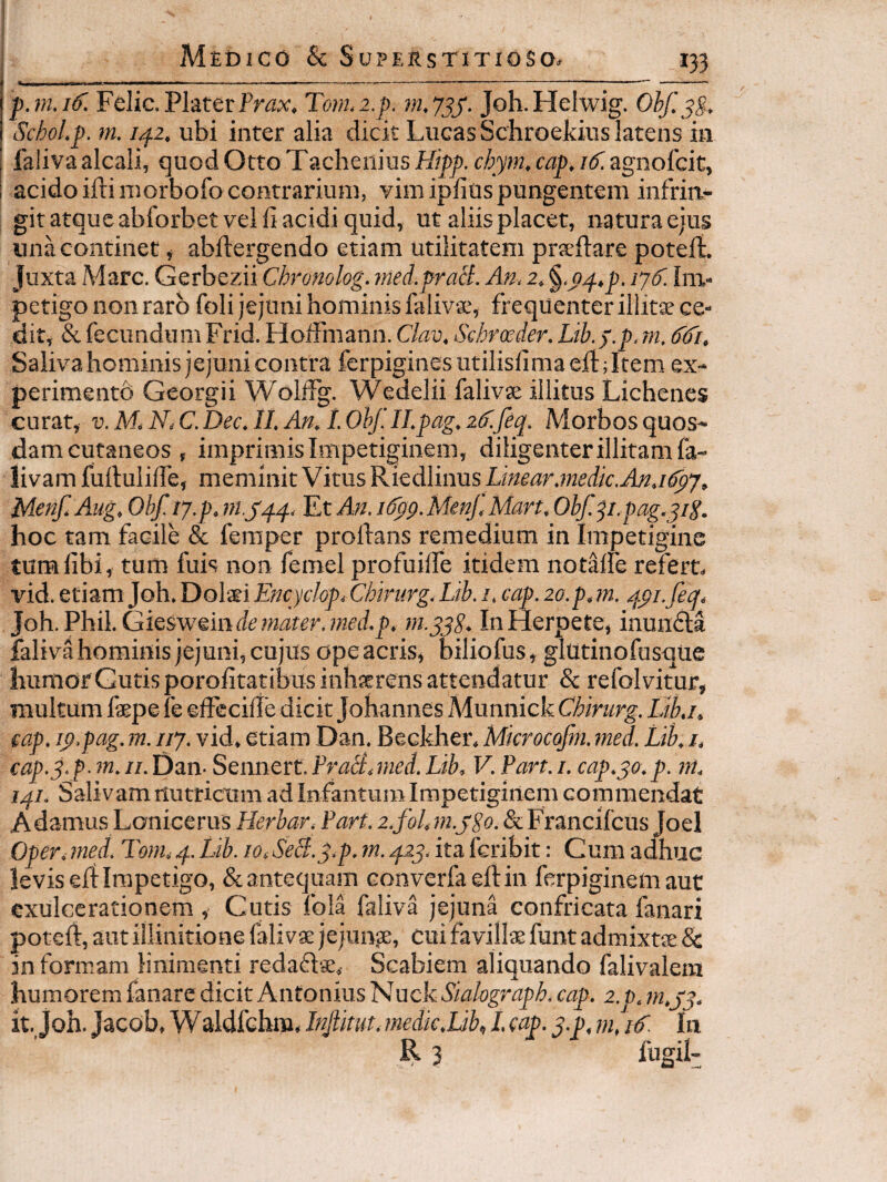 Felic. Plater Pr(3x, Tonhz.p. nujjy. Joh.Helwig. Obf. jg. SchoLp. m. 1^2, ubi inter alia dicit Lucas Schroekius latens in I faliva alcali, quod Otto Taclieiiius Hipp. chym, cap. i<f. agnofcit, i acido iftiniorbofocontrarium, vim ipfiospungentem infrin¬ git atque abforbet velli acidi quid, ut aliis placet, natura ejus una continet, abllergendo etiam utilitatem prieftare potefi. Juxta Mare. Gerbezii Chronolog. med.praS. An, 2. §‘0,^.p. 17^. Im¬ petigo non raro foli jejuni hominis faliv-s, frequenter illitse ce¬ dit, & fecundum Frid. HolFmann. Clav, Sehroeder. Lib. f.p. m, ddi. Saliva hominis jejuni contra ferpigines utilislima ed:; Item ex- perimentb Georgii WollFg. Wedelii falivse illitus Lichenes curat, V. M N, C. Dec. II. An. I. Ohf.II.pag. 2^. feq. Morbos quos¬ dam cutaneos , imprimis Impetiginem, diligenter illitam fa- livamfullulilTe, meminitVitus'RxtdlumsLinear.medk.An.ifpj. Menf. Aug. Obf. 17.p. Et An. idpg. Menf, Man. Obf. p.pag.yip. hoc tam facile & feraper proftans remedium in Impetigine tumfibi, tum fuis non femel profuilfe itidem notalfe refert» vid. etiam Joh, Dolati Encyclop.Chirurg.Lib. 1. cap. 20.p.m. 4pi.fec^, Joh.Phil. Giesweindd?«i3rrr.?ml.j). m.yyS. In Herpete, inundla faliva hominis jejuni, cujus ope acris, biliofus , glutinofusque humorGutisporofitatibus inhaerens attendatur & refolvitur, multum faepe fe ©iFecilie dicit Johannes Munnick Chirurg. iJb.i, cap. i^.pag. m. 117. vid, etiam Dan. Beckher. Microcofm. med. Lib. i. cap.3. p ■ m. II. Dan- Sennert. Frabi. med. Lib, V. Part. i. cap.30. p. m. 141. Salivam itutricum ad Infantum Impetiginem commendat Adamus Lonicerus Herbar. Part. &Francifcus Joel Oper. med. Tom. 4. Lib. 10,SeB.p.p. m. 423. ita feribit: Cum adhuc levisedImpetigo, &antequam converfaedin ferpiginemaut exulcerationem , Cutis fola faliva jejuna confricata fanari poted, aut iilinitione fali vae jejunae, cui favillae funt admixtae & in formam linimenti redaflse. Scabiem aliquando falivalera humorem fanare dicit Antonius Nuck Siahgraph. cap. 2. t. m.jy. it.,Joh. Jacob, Waldfcbm, Injlitut. ?nedic.Lib, l (^p- 3-p. ?«./(f In II3 digil-