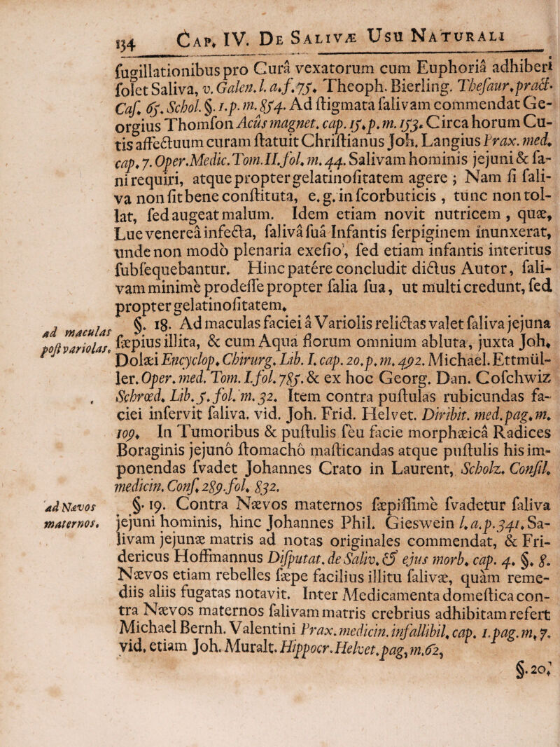 ad maculas poji variolast ad Navos maternos. fuo^illationibus pro Gura vexatorum cum Euphoria adhiberi fofet Saliva, v.GaknJ.a.f.jj, Theoph. Bierling. Tbefaur.praSl- Caf. (5'. Scbol §. i.p- m. SS4. Ad digmata falivam commendat Ge- orgius Thomfon Acus magnet. cap. ij,p, m. /yj. Circa horum Cu¬ tis affeftuum curam ftatuit Chridianus Joh. Langius Irax. med, cap, 7. Of er.Medie. Tom.II.fol, m. 44. Salivam hosuinis jejuni & fa¬ ni requiri, atque propter gelarinolitatem agere ; Namdfali- va non fit bene conditura, e. g, in fcorbuticis , tunc non tol¬ lat, fed augeat malum. Idem etiam novit nutricem , quse, Luevenereainfefta, faliva fua Infantis ferpiginem inunxerat, unde non modo plenaria exefio’, fed etiam infantis interitus fiabfequebantur. Hinc patere concludit di£lus Autor, fali¬ vam minime prodede propter falia fua, ut multi credunt, fed propter gelatinofitatem» §. 18. AdmaculasfacieiaVariolisrelidasvaletfalivajejuna fspius illita, & cum Aqua florum omnium abluta , juxta Joh, Dolsei Encyclop, Chirurg. Lib. I. cap. 20.p, ni. 4^2. Michael. Ettmiil- lQV.Oper.7ned. Tom.Lfol.ySj.^ ex hoc Georg. Dan. Cofchwiz Schrocd, Lih.j.folPm.y2. Item contra pudulas rubicundas fa¬ ciei infervit faliva, vid. Joh. Frid. Elelvet. Diribit. 7ned.pag,m, lop. In Tumoribus & pudulis feu facie morphaeica Radices Boraginis jejuno domacho madicandas atque pudulis his im¬ ponendas fvadet Johannes Crato in Laurent, Scholz. Confil, medkin. Conf, 2Sp.fol, S32. §• 19. Contra Natvos maternos faepiffime fvadetur faliva jejuni hominis, hinc Johannes Phil. Gieswein/.«.p.54/.Sa¬ livam jejunae matris ad notas originales commendat, & Fri- dericus Hodmannus Dijputat.deSaliv,^ ejus jnorb, cap. 4. §. g. Naevos etiam rebelles faepe facilius illitu falivae, quam reme¬ diis aliis fugatas notavit. Inter Medicamenta domedica con¬ tra Naevos maternos falivammatris crebrius adhibitam refert MichaelBernh. Valentini Prax.7nedicin.itjallibil,cap. i.pag.m, f, yid, etiam Joh. Muralt. Hippocr.Heket.pag,