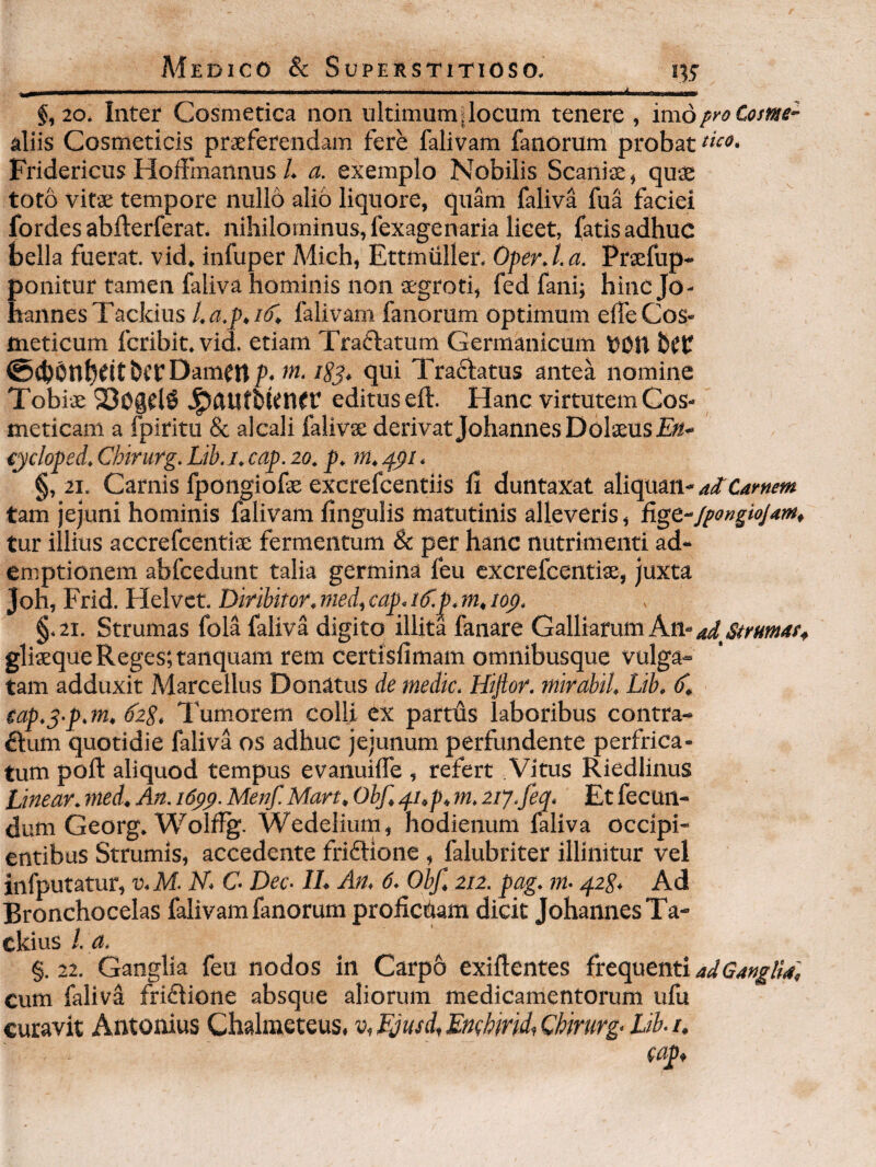 §,20. Inter Cosmetica non ultimum i locum tenere , imo pro Cosme^ aliis Cosmeticis praeferendam fere falivam fanorum probat Fridericus Hoffmannus /. a. exemplo Nobilis Scaniae, quae toto vitae tempore nullo alio liquore, quam faliva fua faciei fordes ablferferat. nihilominus, fexagenaria licet, fatis adhuc bella fuerat, vid. infuper Mich, Ettmuller, Oper.l.a. Prxfup- ponitur tamen faliva hominis non aegroti, fedfani; hincjo- haiinesTackius falivam fanorum optimum elfe Cos¬ meticum fcribit. vid. etiam Traflatum Germanicum t?DU ©cbOnbfitbcrDamfttjP* ISS» qui TraAatus antea nomine Tobiae SogelS editus eft. Hanc virtutemCos- meticam a fpiritu & alcali falivx derivat JohannesDolaeus eycloped, Chirurg. Lib. j. cap. zo. p. in, . §, 21. Carnis fpongiofae excrefcentiis fi duntaxat ai Carnem tam jejuni hominis falivam lingulis matutinis alleveris, fi^t“/pangiojam, tur illius accrefcentiae fermentum & per hanc nutrimenti ad¬ emptionem abfcedunt talia germina feu cxcrefcentiae, juxta Joh, Frid. Helvct. Diribitor, nied, cap, li.m, top. §.2i. Strumas fola faliva digito illita fanare Galliarum gliaeque Reges; tanquam rem certisfimam omnibusque vulga¬ tam adduxit Marcellus Donatus de medie. Hiftor. mirabil, Lib, (L, cap.^-p.m, 62P,, Tum.orem colli ex partds laboribus contra¬ rium quotidie faliva os adhuc jejunum perfundente perfrica¬ tum poft aliquod tempus evanuilfe , refert. Vitus Riedlinus Linear, med. An. i6pp. Menf. Mart, Obf, ,^i,p, m. ziy.feq. Et fecun¬ dum Georg. Wolffg. Wedelium, hodienum laliva occipi¬ entibus Strumis, accedente friflione , falubriter illinitur vel infputatur, v.M- N> C Dec- II. An, 6. Obf, 212. pag. m- qzS, Ad Bronchocelas falivam fanorum profiedam dicit JohannesTa- ckius l. a. §. 22. Ganglia feu nodos in Carpo exiftentes frequenti ad Ganglia, cum faliva friflione absque aliorum medicamentorum ufu curavit Antonius Chalraeteus, v, Ljusd, Emhirid, Chirurg- Lib. i. (ap.