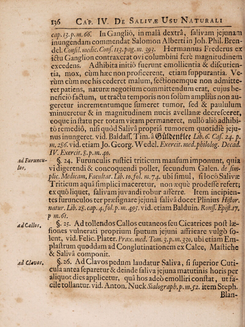Ad Turuncu^ ddCallos^ 'di CUvos^ 136 Ca p. IV. D 'e Salivae Usu Naturali cap.i3.p. m. (}(). Iii Ganglio, in mala dextra,_ falivam jejunam inungendam conimendat Salomon Albertiin Joh. Phil. Bren- del. Conjil. medie. Conf.113.pag.ni. 3^3. Hermannus Frederus ex ictu Ganglion contraxerat ovi columbini fere magnitudinem excedens. Adhibita initio fuerunt emollientia & difeutien- tia, mox, cum hjEc non proficerent, etiam fuppurantia. Ve¬ rum cum nec his cederet malum, feftionemque non admitte¬ ret patiens, naturte negotium committendum erat, cujus be¬ neficio faflum, ut traftu temporis non foiiim amplius non au¬ geretur incrementumque fumeret tumor, fed & paululum minueretur & in magnitudinem nucis avellanie decrefeeret, eoque in ftatu per totam vitam permaneret, nullo alio adhibi¬ to lemedio, nifi quod Saliva propria tumorem quotidie jeju¬ nus inungeret. vid. Baldair.Tim.a@fi(bfP^{tf Lib.C. Caf.2p..p. m. zPC. vid. etiam Jo. Georg. Wedel. E^cerck, med.philolog. Decad. IV. Exercit. S.p.m. po, §. 24. Furunculis ruftici triticum manfum imponunt, quia vi digerendi & concoquendi poliet, fecundum Galen. de fim- Medicam. Facultat. Lib. lo.fol. ?«. 74, ub i fi m ui, fi lo c6 Sali vae Triticum aqua iimplici maceretur, non «que prodelle refert; cx quo liquet, falivam juvandi robur afferre. Item incipien¬ tes furunculos ter praefignarc jejuna faliva docet Plinius Hijlor, nattir. Lib. zS. cap. 4,fol.p. m. 4pj. vid. etiam Balduim Ronjf.Epifl.iy. f §. 25. Ad tollendos Gallos cutaneos feu Cicatrices pofi: las- fiones vulnerati proprium fputum jejuni affricare vulgo fo- lent, vid. Felic. Platcr. Frax. med. Tom.3.p. m.330. ubi etiam Em- plaftrum quoddam ad Conglutinationem ex Calce, Maftiche & Saliva componit. §.26. Ad Clavos pedum laudatur Saliva, fi fuperior Cuti¬ cula antea feparetur& deinde faliva jejuna matutinis horis per aliquot dies applicetur, qua hos adeo emolliri confiat, ut fa¬ cile tollantur, vid. Anton. Nuck^S^^/^)gmPi’.p. m.pz. item Steph. Blan-