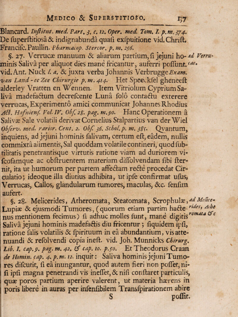Blancard. Inflitut. med. Part, s, c. 12. Oper. tned. Tom. I. p. m. ^4. De fuperftitiosaSc indignabunda quafi exfpuitione vid.Chrift. Francifc. Paullin. tharmacop. Stercor. p. m. zs6. ' %. 27. Verruca manuum & aliarum partium, li jejuni ho-'*'^ Verm- minis Saliva per aliquot dies mane fricantur, auferri poffunt/^* vid.Ant. Nuck /. a. & juxta verba Johannis Vtxhvngg^Exam. van Land -eeZee Chirurgie p. m, 414. Het Speecklel gheneeft alderley Vratten en Wennen. Item Vitriolum Cyprium Sa¬ liva madefadfum decrefcente Luna folo contadu exterere verrucas. Experimento amici communicat Johannes Rhodius Hafnknf. Vol. w. obf zg. pag. m.go. Hanc Operationem a Saliva Sale volatili derivat Cornelius Stalpartius van der Wiei Obfirv. med. rarior. Cent. 2. Obf }6. Scbol. p. m. jg^. Qyantum, inquiens, ad jejuni hominis falivam, certum eft, eadem, nullis commixta alimentis, Sal quoddam volatile contineri, quodfub- tilitatis penetrantisque virtutis ratione viam ad duriorem vi- fcofamque ac obftruentem materiam dilTolvendam fibi fter- nit, ita ut humorum per partem affedtam redfe procedat Cir¬ culatio; ideoque illa diutius adhibita, utipfe confirmat ufus, Verrucas, Callos, glandularum tumores, maculas, &c. fcnfim aufert. §.28. Melicerides, Atheromata, Steatomata, Scrophulse, Lupi® & ejusmodi Tumores, (quorum etiam partim ha<Se \ nus mentionem fecimus ) fi adhuc molles funt, mane digitis ^ i Saliva jejuni hominis madefeftis diu fricentur ; fiquidem ipfi, i ratione falis volatilis & fpirituum in ea abundantium, visatte- 1 nuandi & refolvendi copia ineft. vid. Joh. Munnicks Ckirurg. I Lib. I. cap.p. pag. m. 42. ^ cap. 10. p.fo. Et Theodorus Craan ( de Homin. cap, 4. p. m. 12. inquit: Saliva hominis jejuni Tumo- I res difeutit, fi ea inungantur, quod autem fieri non poffet, ni- I fi ipfi magna penetrandi vis ineffet, & nifi conflaret particulis, 1 qu£e poros partium aperire valerent, ut materia hecrens in I poris libere in auras per infenfibilem Transfpirationem abire S poffif.