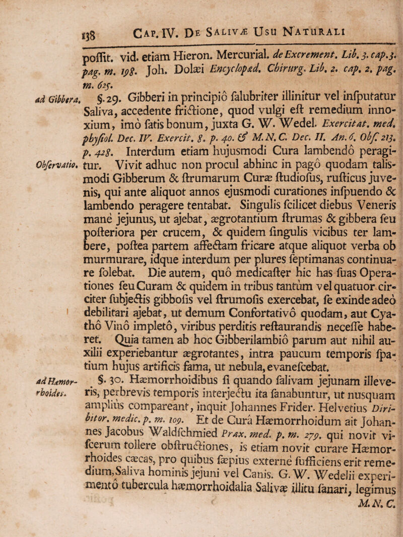 «38 poflit. vid. etiam Hieron. Mercurial. de Excrement. Lib. j. cap.s. pag. m. ipS- Joh. Dolaei Encyclopxd. Chirurg. Lib. z. cap. z. pag. m* 62^. ad Gibbera. §.29. Gibberi in principio falubriter illinitur vel infputatur Saliva, accedente fridtione, quod vulgi eft remedium inno¬ xium, imo fatis bonum, juxta G. W. Wedel. Exercitat, med. pbyfiol. Dec. IV. Exercit. S. p- 4o. (S M. N. C. Dec. II. An. 6, Obf, zlj. p. 42S. Interdum etiam hujusmodi Cura lambendo peragi- ObfervMio. fur. Vivit adhuc non procul abhinc in pago quodam talis- modi Gibberum & ftrumarum Cur$ ftudiofus, rufticus juve¬ nis, qui ante aliquot annos ejusmodi curationes infpuendo & lambendo peragere tentabat. Singulis fcilicet diebus Veneris mane jejunus, ut ajebat, segrotantium ftrumas & gibbera feu pofteriora per crucem, & quidem lingulis vicibus ter lam¬ bere, poftea partem affeftam fricare atque aliquot verba ob murmurare, idque interdum per plures feptimanas continua¬ re folebat. Die autem, quo medicafter hic has fuas Opera¬ tiones feu Curam & quidem in tribus tantum velquatuor cir¬ citer fubjeftis gibbofis vel ftrumofis exercebat, fe exinde adeo debilitari ajebat, ut demum Confortativo quodam, aut Cya¬ tho Vino impleto, viribus perditis reftaurandis necefle habe- ret. Quia tamen ab hoc Gibberilambio parum aut nihil au¬ xilii experiebantur asgrotantes, intra paucum temporis Ipa- tium hujus artificis fama, ut nebula, evanefcebat. adHmor- §• 3°- Hsmorrhoidibus fi quando falivam jejunam illeve- rbosdes. ris, perbrevis temporis inferjeftu ita fanabuntur, ut nusquam amplius comparcant, inquit JohannesFrider. Helvetius Diri¬ bitor. medie, p. m. loff. Et de Cura Ha?morrhoidum ait Johan- nes Jacobus aldfchmied Prax. med. p. m, zy^. qui novit vi- fcerum tollere obftrudhones, is etiam novit curare H$mor- rhoides cscas, pro quibus fepius externe fufficiens erit reme¬ dium,Saliva hominis jejuni vel Canis. G. W. Wedelii experi¬ mento tubercula h^morrhoidalia Saliva illitu fanari, legimus M.N.C.