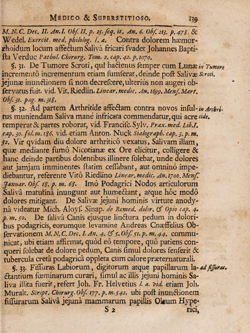 _____ M.N. C. Dec. 11, An.I. Obf ll, p. iS-fiq, it. An. 6. Ob/. 213. p.4'^8. 5c Wedel. Exercit. rned. philolog. l. a. Contra dolorem haimor- rhoidum locum affedum Saliva fricari fvadet Johannes Bapti- fta Verduc Patbol. Chirurg. Tom. 2. cap.42. p.iojo. §. 31. De Tumore Scroti, qui hadenus femper cum Lunte j» Tumen incremento incrementum etiam fumferat,deinde poft Szlivx ScroH. jejnn* inundionem fi non decrefcere, ulterius non augeri ob- fervatus fuit. vid. Vit. Riedlin. Linear. medie. A», i6ps. Menf. Mart. Obf. pag. m. jig. §. 32. Ad partem Arthritide affecfram contra novos infui- i» Artbri- tus muniendam Saliva mane infricata commendatur, qui acre dde, temperat & partes roborat, vid. Francilc. Sylv. Prax, med, Lib.i, eap. jo.fol. m. isd. vid. etiam Anton. Nuck sUlograpb. cap. s.p. m. St. Vir qvidam diu dolore arthritico vexatus, Salivam illam, qu£B mediante fumo Nicotianse ex Ore elicitur, colligere 5c hanc deinde partibus dolentibus illinere folebat, unde dolores aut jamjam imminentes ftatim ceflabant, aut omnino impe¬ diebantur, referente Vito Riediino Linear.medic^ An.ijoo.Menf^ Januar. Obf ig, p. m. dg. Imo Podagrici Nodos articulorum Saliva matutina inungunt aut humeftant, atque hoc modo dolores mitigant. De Saliva jejuni hominis virtute anody- na videatur Mich. Aloyf Sinap. de Remed. dolor, Opio cap. 4. p. m. so. De faliva Canis ejusque lindtura pedum in dolori¬ bus podagricis, eorumque levamine Andreas Cna?ffelius Ob- fervationem M. N. C. Dec, I. An. 4. obf 41. p. m,^4. commu¬ nicat, ubi etiam affirmat, quod eo tempore, qUo patiens con¬ queri folebat de dolore pedum, Canis fimul dolores fenferit Sc tubercula creta podagrica oppleta cum calore prieternaturali. §. 33. Fifluras Labiorum, digitorum atque papillarum h-ad figurae. ftantium foeminarum curari, fimul ac illis jejuni hominis Sa¬ liva illita fuerit, refert Joh. Fr. Helvetius /. a. loid. etiam Joh. Muralt. Script, Chtrurg. obf p. m.s4z. ubi poft inunftionem fiffurarum Saliva jejuna mammarum papillis Okum Hype- S 2 rici»