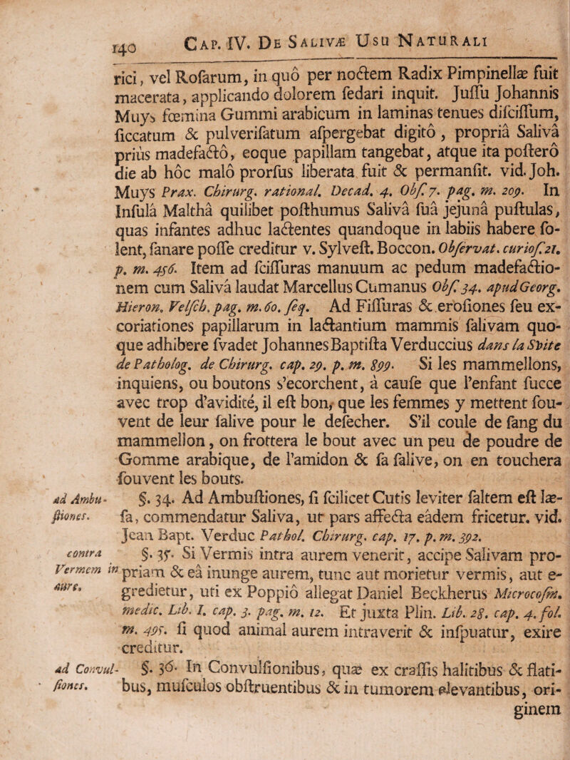 140 rici, vel Rofarum, in quo per nocSem Radix Pimpinelte fuit macerata, applicando dolorem fedari inquit. Juffu Johannis Muys fcemina Gummi arabicum in laminas tenues difciflum, ficcatum & pulverifdtum afpergebat digito, propria Saliva prius madefadlo, eoque papillam tangebat, atque ita poftero die ab hoc malo prorfus liberata fuit & permanfit. vidjoh. Muys Prax. Chirurg. rational. Decad, 4. Obf, 7. pag, m. zop. In Infula Maltha quilibet pofthumus Saliva fua jejuna pullulas, quas infantes adhuc laflentes quandoque in labiis habere fo- lent, fanare pofle creditur v. Sylveft. Boccon. obfirvat. curiof.21. f. m.4s6. Item ad fciffuras manuum ac pedum madefadlio- nem cum Saliva laudat Marcellus Cumanus Obf. 34. apudGeorg. Hieron. Velfcb, pag. m. 60. fiq. Ad Fiflliras & erofiones feu ex- coriafiones papillarum in laiftantium mammis falivam quo¬ que adhibere fvadet Johannes Baptifta Verduccius damksute de Pathohg. de Chirurg. cap. zg. p. m. S99- Si les mammellons, inquiens, ouboutons s’ecorchent, a caufe que fenfant fucce avec trop d’avidite, il eft bon,- que les femmes y mettent fou-, vent de leur falive pour le deiecher. S’il coule de fang du mammellon, on frottera le bout avec un peu de poudre de Gorame arabique, de Pamidon & fa falive, on en touchera fouvent les bouts. ad Ambu- §. 34. Ad Ambuftiones, fi fcilicet Cutis leviter faltem eft \x- fiiofies. fa, commendatur Saliva, ur pars afFe<fi:a eadem fricetur. vid. Jcan Bapt. Verduc Pathol. Chirurg. cap. 17, p. m. 392. contra §. Si Vermis intra aurem venerit, accipe Salivam pro- Vermem in ptiam & ea iuunge aurem, tunc aut morietur vermis, aut e- aure, gredietur, uti ex Poppio allegat Daniel Beckherus Microcofit. medic. Lib. I. cap. 3. pag. m. 12. Et juxta Plin. Lib. 2S, cap. 4. fol. m. 49). fi quod animal aurem intraverit & inlpuatur, exire creditur. ad Convul- §• jd- In Convulfionibus, qua» ex craffis halitibus 5c flati- fioncs. bus, mulcuios obftruentibus & in tumorem fdevantibus, ori¬ ginem