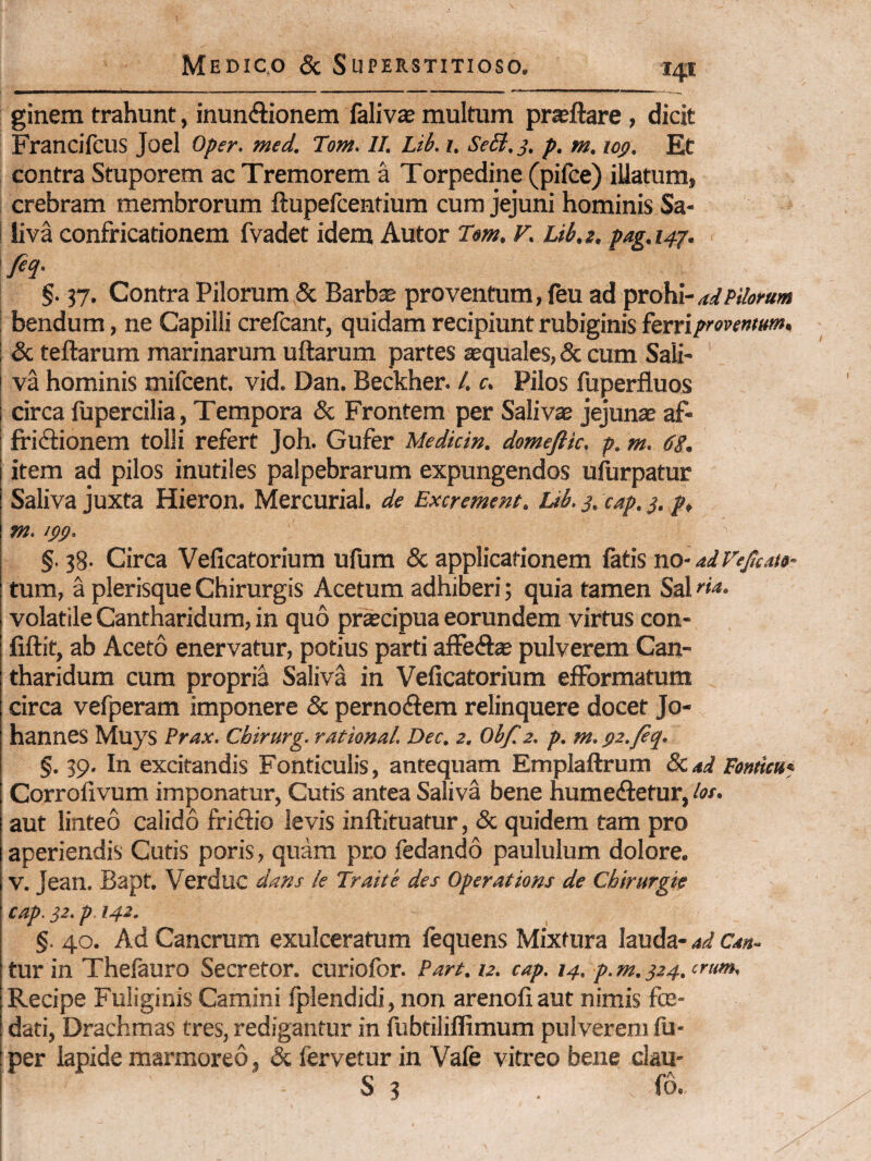 ginem trahunt, inunftionem falivie inultum prasftare , dicit Francifcus Joel Oper. med. Tom. II. Lib. i. Se£i, j. p. m. loff. Et contra Stuporem ac Tremorem a Torpedine (pifce) illatum, crebram membrorum ftupefcenfium cum jejuni hominis Sa¬ liva confricationem fvadet idem Autor T^m. r. Lib.g, pag.i4j. M- §. 37. Contra Pilorum 5c Barbae proventum, feu ad 'pxoMi-aiidomm bendum, ne Capilli crefcant, quidam recipiunt rubiginis ferri I & teftarum marinarum uftarum partes aequales, 5c cum Sali¬ va hominis mifcent. vid. Dan. Beckher. /. c. Pilos fuperfluos circa fupercilia, Tempora «Sc Frontem per Saliv® jejunae af- t ffiftionem tolli refert Joh. Gufer Medkin. domeftic, p. m. 6g. item ad pilos inutiles palpebrarum expungendos ufurpatur Saliva juxta Hieron. Mercurial. de Excrement. Ub. 3. cap. 3. m. !$(). §. 38- Circa Veficatorium ufum & applicationem fatis no- adVejicate- tum, a plerisque Chirurgis Acetum adhiberi; quia tamen Sal fia. volatile Cantharidum, in quo pr*cipua eorundem virtus con- fiftit, ab Aceto enervatur, potius parti affeftae pulverem Can¬ tharidum cum propria Saliva in Veficatorium elFormatum circa vefperam imponere & perno<ftem relinquere docet Jo- hannes Muys Prax. Cbirurg. rational. Dec. z. Obf.z. p. m.gz.fiq. f. 39. In excitandis Fonticulis, antequam Emplaftrum Fomicu* Corrolivum imponatur, Cutis antea Saliva bene humeftetur, kt. aut linteo calido fri<fl:io levis inftituatur, & quidem tam pro aperiendis Cutis poris, quam pro fedando paululum dolore. V. Jean. Bapt. Verduc dans le Traite des Operations de Chirurgie cap. 32. p 142. §. 40. Ad Cancrum exulceratum fequens Mixtura lauda- ad Can- tur in Thelauro Secretor. curiofor. Part. u. cap. 14. p. m. 324. ‘rum. Recipe Fuliginis Camini fplendidi, non arenofiaut nimis fce- dati, Drachmas tres, redigantur in fubtiliflimum pulverem fti- ! per lapide marmoreo, & fervetur in Vafe vitreo bene clau- ! S 3 . fo.