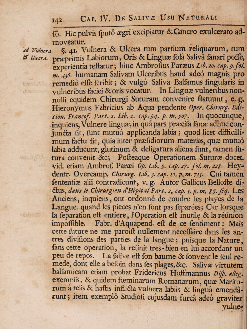 fo. Hic pulvis fputo a;gri'excipiatur & Cancro exulcerato ad¬ moveatur. 4d Vulnera §. 41. Vulnera & Ulcera tum partium reliquarum, tum ^ iMcera. pr^primis Labiorum, Oris & Lingute fola Saliva fanari pofle, experientia teftatur; hinc Ambrolius Parajus Lih. 20. cap. p.fol, fn. 436. humanam Salivam Ulceribus haud adeo magnis pro remedio effe fcribit 5 & vulgo Saliva Balfamus Angularis in vulneribus faciei & oris vocatur. In Lingua vulneribus non¬ nulli equidem Chirurgi Suturam convenire ftatuunt, e. g. Hieronymus Fabricius ab Aqua pendente Oper. Chirurg. Edi- tion. Framof. Part. 2. Lib. 2. cap. 34. p. m. $07. In quocunque, inquiens, Vulnere lingua, in qua pars prtecifa fan^ adhuc con- juncfta fit, funt mutuo applicanda labia ; quod licet difficilli¬ mum fadu fit, quia inter prtefidiorum materias, qax mutuo labia adducunt, glutinum & deligatura aliena funt, tamen fu¬ tura convenit &c} Pofteaque Operationem Sutura docet, vid. etiam Ambrof Paraei Op, Lib, p. cap. 27. fol. m. 228. Hey- dentr. Overcamp. Chirurg. Lib. 3. cap. 10. p, tn. 713. Cui tamen fententiae alii contradicunt, v. g. Autor Gallicus Bellofte di¬ rius, dans le Chirurgien dlHbpital Part. 2, cap. 3. p. m. 88- LeS Anciens, inquiens, ont ordonne de coudre les playes de la Langue quand les pieces n’en font pas feparees; Car lorsque la feparation eft entiere, TOperation eft inufil§ & la reiinion impoffible. Fabr. d’Aquapend. eft de ce fentiment: Mais cette future ne me paroift nullement neceffaire dans les an- tres diviftons des parties de la langue; puisque la Nature, fans cette operation, la reiinit tres-bien en lui accordant un peu de repos. La falive eft fon baume & fouvent le feul re- mede, dont elle a befoin dans fts plages, &c. Salivas virtutem balfamicam etiam probat Fridericus Hoffmannus Dijp. alleg. exemplis, & quidem fosminarum Romanarum, qu^ Marito- j rum a telis & haftis inflidia vulnera labiis & lingua emenda- ! runt} item exemplo Studiofi cujusdam furca adeo graviter j vulne- 1