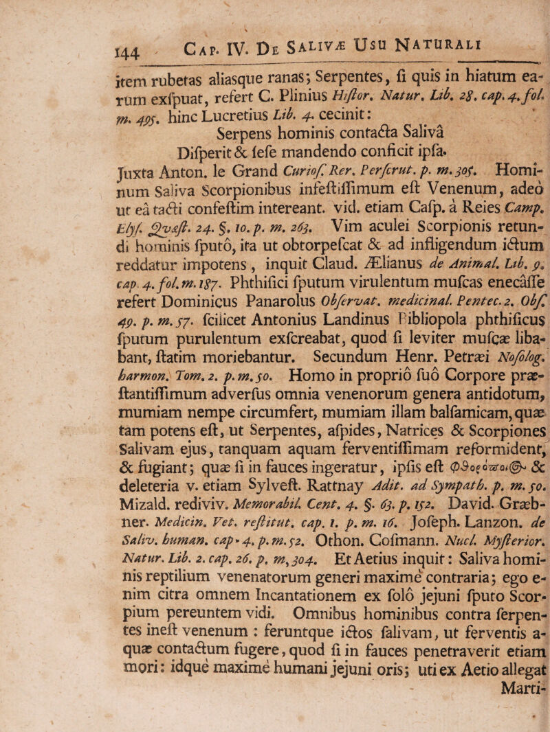 item rubetas aliasque ranas; Serpentes, fi quis in hiatum ea¬ rum exfbuat, refert C. Plinius Htftor, Natur, Lib. zS, cap.4,fol. rn. 4PS. hinc Lucretius Lib. 4. cecinit: Serpens hominis contaAa Saliva Difperit & lefe mandendo conficit ipfa. Juxta Anton. le Grand Curiof. Rer, Perfer ut. p. »1.304. Homi¬ num Saliva Scorpionibus infeftiffimum eft Venenum, adeo ut ea ta(fi:i confeftim intereant, vid. etiam Cafp. a Reies Camp. E/jf. 24. §. 10. p. m. 263. Vira aculei Scorpionis retun¬ di hominis fputo, ita ut obtorpefeat & ad infligendum iiflum reddatur impotens , inquit Claud. ^Elianus de Animal. Ltb. g. cap 4. fol.m.isj. Phthifici fputum virulentum mufeas enecafle refert Dominicus Panarolus Obfervat. medkinal. Pentec. 2. Ob/l 4P.p.m.s7. fciiicet Antonius Landinus Pibliopola phthificus li^utum purulentum exfereabat, quod fi leviter mufeae liba¬ bant, ftatim moriebantur. Secundum Henr. Petrei Nofilog. harmon. Tom. 2. p. m. $0. Homo in proprio fuo Corpore pra?- ftantilfimum adverfus omnia venenorum genera antidotum, mumiam nempe circumfert, mumiam illam balfamicam, quae tam potens eft, ut Serpentes, afpides, Natrices & Scorpiones Salivam ejus, ranquam aquam ferventiflimam reformident,^ & fugiant; qu£e fi in fauces ingeratur, ipfiseft (pSofdsa-oi©-& deleteria v. etiam Sylveft. Rattnay Adit, ad sjmpath. p. m. po. Mizald. rediviv. Memor abii. Cent. 4. §. 63. p. 142. David. Graeb- ner. Medicin. Vet. r eft it ut. cap. l. p. m. 16. Jofeph. Lanzon. de Saltv. human. cap-4,p.m.S2. Othon. Gofmann. Nuci. Myfterior. Natur. Lib. 2. cap. 26, p. 304. Et Aetius inquit: Saliva homi¬ nis reptilium venenatorum generi maxime contraria; egoe- nim citra omnem Incantationem ex folo jejuni fputo Scor- pium pereuntem vidi. Omnibus hominibus contra ferpen- tes ineft venenum : feruntque iiftos falivara, ut ferventis a- quae contaftum fugere, quod fi in fauces penetraverit etiam mori: idque maxime humani jejuni oris; uti ex Aetio allegat Marti-