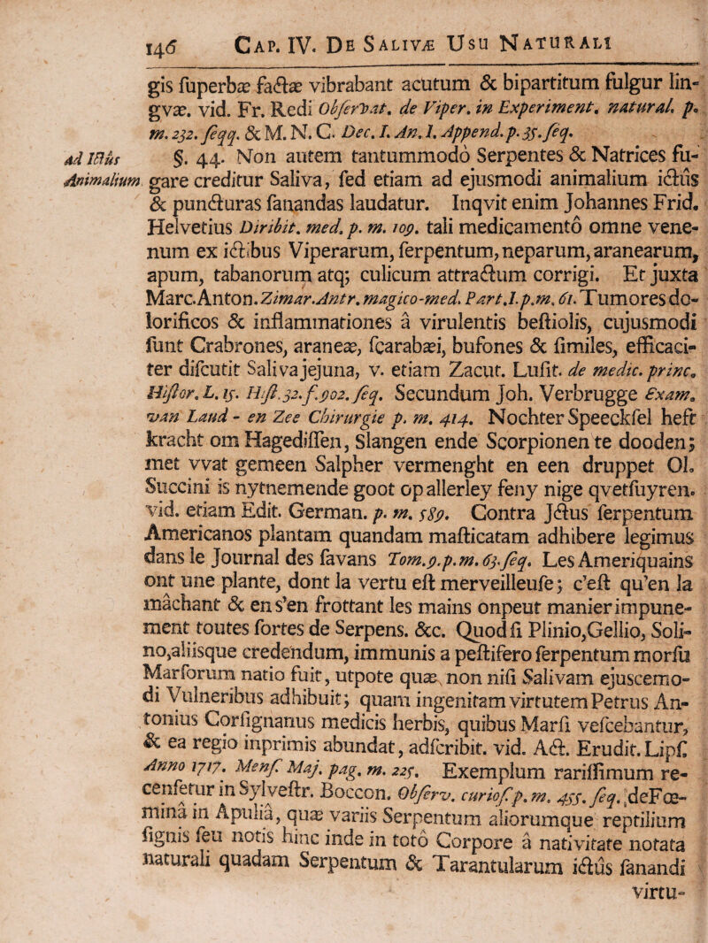 gis fuperbiE fa<a« vibrabant acUtum & bipartitum fulgur lin- gvte. vid. Fr. Redi Ob/erl^mt. de Viper. in Experiment, naturaL p. m. 232. fiqq. 8c M. N. C. Dec. L AnJ. Append. p. SS.fiq. 4d iBut §. 44. Non autem tantummodo Serpentes & Natrices fu- Animdium gare creditur Saliva, fed etiam ad ejusmodi animalium idlus & pundiuras fanandas laudatur. Inqvit enim Johannes Frid. Helvetius Diribit. med. p. m. lotf. tali medicamento omne vene¬ num exiclibus Viperarum, ferpentum, neparum, aranearum, apum, tabanorum atq; culicum attradlum corrigi. Et juxta ^‘a.vC.Knton.Zimar.Antr.magko-med. Part.l.p.m, tf/.Tumoresdo- iorificos & inflammationes a virulentis beftiolis, cujusmodi flint Crabrones, araneae, fcarabcei, bufones & fimiles, efficaci¬ ter difcutit Saliva jejuna, v. etiam Zacut. Lufit. de medie, prine, HlJlor.L.is. HiJl.32.f.go2.Jeq. Secundum Joh. Verbrugge £xam. rum Laud- en Zee Cbirurgk p. m. 414. NochterSpeeckfel heft kracht om Hagediflen, Slangen ende Scorpionen te dooden; met vvat gemeen Salpher vermenght en een druppet OL Succini is nytnemende goot op allerley feny nige qvetfuyren. vid. etiam Edit. German. p. m. sSp. Contra Jdlus ferpentum Americanos plantam quandam mafticatam adhibere legimus dans le Journal des favans Tom.p.p.m.63.Jeq. Les Ameriquains ont une piante, dont la vertu eft merveilleufe j c’efl: qu’en la machant & ens’en frottant les mains onpeut manierimpune- ment toutes fortes de Serpens. &c. Quod fi Plinio,Gellio, Soli- no,aiiisque credendum, immunis a peftifero ferpentum morib Marforurn natio fuit, utpote qute, non nifi Salivam ejuscemo- di Vulneribus adhibuit; quam ingenitam virtutem Petrus An¬ tonius Corfignanus medicis herbis, quibus Marfi veicebantur, & ea regio inprimis abundat, adferibit. vid. Aft. Erudit.Lipf Anno 1J17. Menf Maj. pag, m. 223. Exemplum rariffimum re- cenfetur in Sylyeftr, Boccon. Obfir-v, curiof p.m. 40’.y?^.,deFce” mina in Apulia, qua variis Serpentum aliorumque reptilium fignis feu notis hinc inde in toto Corpore a nativitate notata naturali quadam Serpentum & Tarantularum idus fanandi virtu-