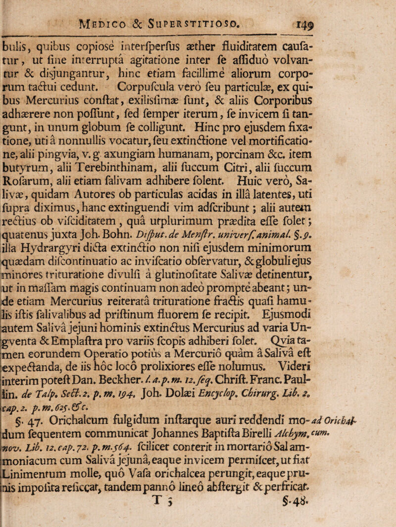 bulis, quibus copiose interfperfus aether fluiditatem caufa- tur, ut fine interrupta agitatione inter fe affiduo volvan¬ tur & disjungantur, hinc etiam facillime aliorum corpo¬ rum tadui cedunt. Corpufcula vero leu particulae, ex qui¬ bus Mercurius conflat, exilisfimse funt, & aliis Corporibus adhterere non poflunt, fed femper iterum, fe invicem fi tan¬ gunt, in unum globum fe colligunt. Hinc pro ejusdem fixa¬ tione, uti a nonnullis vocatur, feu extindlione vel mortificatio¬ ne, alii pingvia, v. g axungiam humanam, porcinam &c. item butyrum, alii Terebinthinam, alii fuccum Citri, alii fuccura Rofarum, alii etiam falivam adhibere folent. Huic vero. Sa¬ livae, quidam Autores ob particulas acidas in illa latentes, uti fupra diximus,hanc extinguendi vim adfcribunt; alii autem re<flius ob vlfciditatem , qua ufplurimum prodita efle folet; quatenus juxta Joh. Bohn. Dtjput.de Menjlr. univerf, animal. %.g. illa Hydrargyri di(fia extindio non nifi ejusdem minimorum qutedam difcontinuatio ac invifcatio obfervatur, & globuli ejus minores trituratione divulfi a glutinofitate Saliva detinentur, lut inmaiTam magis continuam non adeo prompte abeant; un¬ de etiam Mercurius reiterata trituratione fraSis quafi hamu - Ilis iflis falivalibus ad priftinum fluorem fe recipit. Ejusmodi autem Saliva jejuni hominis extinftus Mercurius ad varia Un- gventa & Emplaftra pro variis fcopis adhiberi folet. Qyia ta¬ men eorundem Operatio potius a Mercurio quam a Saliva eft lexpecflanda, de iis hoc loco prolixiores efle nolumus. Videri linterim poteft Dan. Beckher. l a.p. m. tz.fiq, Chrift. Franc. Paul- llin. de Talp. SeB.z. p. m. tp4, Joh. DoIcEi Eneje/op. Chirurg. Ub, s, \tap. 2. p. m. 62S. £5*c. §. 47. Orichalcum fulgidum inflarque auri reddendi mo-ad Orkhal- idum fequentem communicat Johannes BaptiflaBirelli Akhym.‘»»‘’ [pio-v. Lib. 1z.eap.72. p.m.sdj. fcilicet conterit in mortario Sal am- jmoniacum cum Salivajcjuna,eaque invicem permifeet, ut fiat iLinimentum molle, quo Vafa orichalcea perungit, eaquepru¬ inis impolita reficcat, tandem panno lineo abftergit & perfricat. T j §'4^'