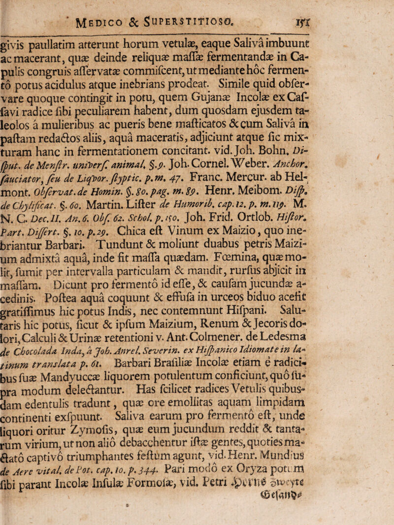 givis paullatim atterunt horum vetulae, eaque Saliva imbuunt ac macerant, qua; deinde reliqua malfe fermentandae in Ca¬ pulis congruis affervatae commifcent, ut mediante hoc fermen¬ to potus acidulus atque inebrians prodeat. Simile quid obfer- vare quoque contingit in potu, quem Gujanie Incolae ex Cal- favi radice fibi peculiarem habent, dum quosdam ejusdem ta- leolos a mulieribus ac pueris bene mafticatos & cum Saliva in paftam redaftos aliis, aqua maceratis, adjiciunt atque fic mix¬ turam hanc in fermentationem concitant, vid. Joh. Bohn, Di- flut. de Menftr. umt>erf. animal, §.j>. Joh. Cornei. Weber. Anchor. fauciator, feu de Liqtior.ftjptic. p.m, 47. Franc. Mercur. ab Hel- mont. Obfirvat. de Homin. §. So. pag. m. Eg, Henr, Mcibom. de Chyhficat. §. 60. Martin. Lifter de Humorib. cap. 12. p. m. iip. M. N. C. Dec.lL An. 6. Obf. 62. Schol. p.i^o. Joh. Frid. Ortlob. Hijior. Part. Diffirt. §. 10. p. 29. Chica eft Vinum ex Maizio, quo ine¬ briantur Barbari. Tundunt & moliunt duabus petris Maizi- um admixta aqua, inde fit mafla quadam. Fcemina, qua mo¬ lit, fumit per intervalla particulam & mandit, rurfus abjicit in maffam. Dicunt pro fermento id efle, & caufam jucundae a- cedinis. Poftea aqua coquunt & effufa in urceos biduo acefit gratiflimus hic potus Indis, nec contemnunt Hifpani. Salu¬ taris hic potus, ficut & ipfum Maizium, Renum & Jecoris do¬ lori. Calculi &Urinse retentioni V. Ant. Colmener. deLedesma de Cbocolada lnda,a Joh. Anrel.Se-verin. exHtjpanicoIdiomatein la» tinum translata p. 61. Barbari Brafilice Incolae etiam e radici¬ bus fu$ Mandyuccte liquorem potulentum conficiunt, quo IU- pra modum delebantur. Has fcilicet radices Vetulis quibus¬ dam edentulis tradunt, qu^ ore emollitas aquam^ limpidam continenti exfpuunt. Saliva earum pro ferm.ento eft, unde liquori oritur Zymofis, qus eum jucundum reddit & tanta¬ rum virium, ut non alio debacchentur ift^ gentes, quoties ma- bato captivh triumphantes feftum agunt, ^'d.Henr. Mundius de Aere vital. dePot. cap. 10. p. 344- Pab modo ex Oryza poti m fibi parant Incol» Infulae Forrnol*, vid. Petri