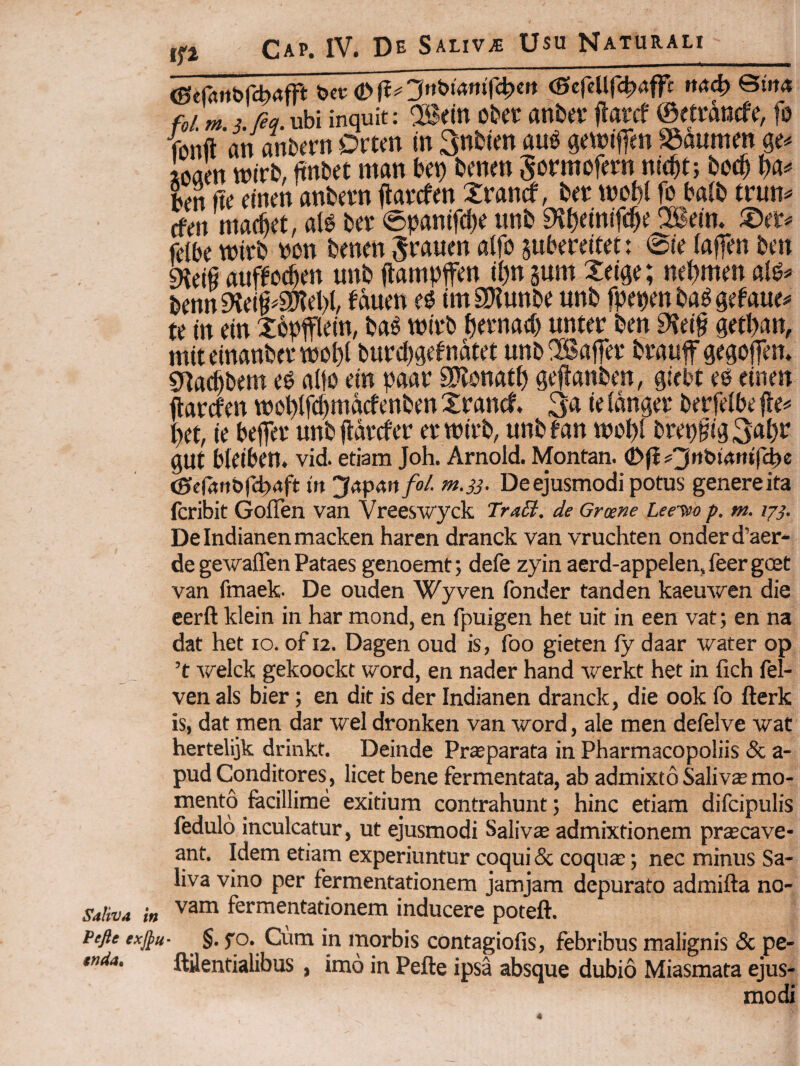 Pefle exjpu inda^ tfi Cap. IV. De Saliva Usu Naturali_ (Sefrtrt&rcb^frt t^ev <}>ft^Jn^Mmfc^en (ScfcUr^XJfft tt44) fo/.«? i. /?<?.ubi inquit: ®cm cUt anba* llarcf ©etTancfe, fu funft an anbcrn Ovm tn 3nb(m au^ qewiffen SSaumm qe-. ioaen wtrb, ftnbet man bct) bemn Surmofcrn nic^t; boc^ ba^ bm fte etnen anbern jtai-cfm Xrancf, Ut t»ot){ fu balb trun^ cfen nia(6et, at6 bcT ©panifcb^ 9vt)eitnT<$^ 2B«'n. fclbe wivb bun bmm ^rauen atfu suberdtet: 0ie laffm btn ^d§ auffuc^m unb (lampffen (l)n sum teiqe; m‘bmm bmn9Jd§#a)?cl)f fmt\ tmaJiunbe unb fpebmba^qefaue^ te m em Xbpfllein, m mit-b \)ttm^ unter ben 9?ei§ qetban, mitelnanbevmubt butcbgc^uatet unb^affei* btauf qeguffen. g>Ia^bem eg altu em paat SOvunatb qefianben, giebt eu einen ftarcfen tt)ubtf(^macfenben Xrand. 3a ie (anget* berfelbe fie^ bet, (e beffet* unb jldvcfer evmttb, unbfan mubi breb§{g3al)ir gUt bleiben. vid etiam Joh. Arnold Montan. (Dfi^^n&tantfc^e (gfefrtrtbfirtft ttt j?<tp4rt/o/. m.33. De ejusmodi potus genere ita fcribit Goflen van Vreeswyck TraSt. de Grme Leeieo p. m. 1^3. Deindianenmacken haren dranck van vruchten onderd’aer- de gewaffen Pataes genoemt; defe zyin aerd-appelen^ feer gcet van fmaek- De ouden Wyven fonder tanden kaeuwen die eerft klein in har mond, en fpuigen het uit in een vat; en na dat het 10. of 12. Dagen oud is, foo gieten (y daar water op ’t welck gekoockt ivord, en nader hand werkt het in fich fel- ven ais bier; en dit is der Indianen dranck, die ook fo fterk is, dat men dar wel dronken van word, ale men defelve wat hertelijk drinkt. Deinde Pr£eparata in Pharmacopoliis & a- pud Conditores, licet bene fermentata, ab admixto Saliva mo¬ mento fecillime exitium contrahunt; hinc etiam difcipulis fedulo inculcatur, ut ejusmodi Salivae admixtionem prascave- ant. Idem etiam experiuntur coqui & coquae; nec minus Sa¬ liva vino per fermentationem jamjam depurato admifta no¬ vam fermentationem inducere poteft. inorbis contagiofis, febribus malignis & pe- ftttentialibus, imo in Pefte ipsa absque dubio Miasmata ejus¬ modi 4
