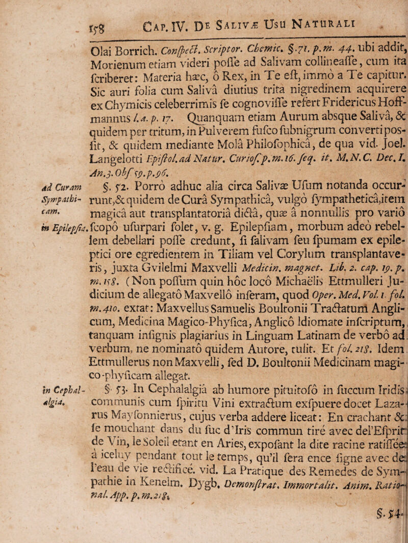 dd Curam Symfathi^ cam, m Eftlefjit In Cephal¬ algia. Olai Borrich. ConjpeB. Scriptor. Chemic. §.71. p.m. 44. ubi addit, Moricnum etiarn videri pofle ad Salivarn coiliiieafle, cum ita fcriberet: Materia hxc, 6 Rex, in Te eft,imm6 a Te capitur. Sic auri folia cum Saliva diutius trita nigredinem acquirere exChymicis celeberrimis fe cognovifle refert FridericusHofF- mannus /. ri. p. 17. Quanquam etiam Aurum absque Saliva, 5c quidem per tritum, in Pulverem fufco fubnigrum converti pos- fit, & quidem mediante Mola Philofophica, de qua vid. Joel. Langelotti EpifloL ad Natur. Curiofp.mA6* /eq. it. M.N.C, Dec.L §. f2. Porro adhuc alia circa Salivae Ufum notanda occur-' runtA^^ddern de Cura Sympathica^ vulgo lympathetica^itein magica aut transpiantatoria difia, qu^ a nonnullis pro vario .fcopo ufurpari folet, v, g. Epilepfiam, morbum adeo rebel¬ lem debellari poffe credunt, fi falivam feu Ipumam ex epile¬ ptici ore egredientem in Tiliam vel Corylum transplantave¬ ris, juxta Gvilelmi Maxvelli Medicin. magnet. Ltk 2. cap» ip»p. m» isS* (Non pofliim quin hoc loco Michaelis Ettmulleri Ju¬ dicium de allegato Maxvello inferam, quod Oper. Med. VoL i,fol. fy2»4^o. extat: Maxvellus Samuelis Boultonii Tra&tum Angli- cum. Medicina Magico-Phyfica, Anglico Idiomate infcriptum, tanquam infignis plagiarius in Linguam Latinam de verbo ad. verbum, ne nominato quidem Autore, tulit. Et foL 21 s. Idem Ettmulierus non Maxvelli, fed D. Boultonii Medicinam magi¬ co 'phyficam allegat. §• In Cephalalgia ab humore pituitofo in fiiccum Iridis, communis cum fpiritu Vini extradium exfpuere docet Laza- rus Mayfonnierus, cujus verba addere liceat: En crachant &: fe mouchaiit^ dans dii fuc d’Iris commun tire avec derEfprit de Vin, ie Soieii etant en Aries, expofant Ia dite racine ratiffee* a icelny pendant tout Ie temps, qu’il fera ence iigne avec de: Teaii de vie rediifice. vid. La Pratique des Remedes de Sym- pachie in Keneiro, Dygb, Demonftrat. Immortalit. Anim. RatioA mLApp.p.m.zig^ §. J'4- i ! [ i