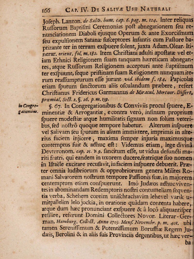 Tofeph. Lanzon. de Saltv. hum. cap. 6. pag. m. 124. Inter reliquas Rufforutn Baptifini Ceremonias poft abnegationem feu re- nunciationem Diaboli ejusque Operum & ante Exorcifmum feu expulfionem Satanae fuiceptores Infantis cum Paftore ba¬ ptizante ter in terram exfpuere folent, juxta Adam. Olear. Iti¬ nerar. orient. fol. m. iSz^ Item Chriftiani adulti apoftatae vel et¬ iam Ethnici Religionem fuam tanquam hjereticam abnegan¬ tes, atque Rufforum Religionem accepturi ante Baptifmura ter exfpuunt, feque priftinam fuam Religionem nunquam ite¬ rum reaffumpturum effe jurant vid. ibidem f. iS4> Papicolas etiam fputum fan<ftorum aliis ofculandum praebere, refert Chriftianus Fridericus Grarraannus de Mjracul, Mortuor. Dijfert, ^ pmmial. SeB. 2. §. 2<f. p- w. ijp, inCengri- §. 67. In Congregationibus 5c Conviviis procul Ipuere, E- gatmiinu. minentia & Arrogantiae, e contra vero, infinum proprium fpuere modefti$ atque humilitatis lignum non folum veteri-. bus,fed nollro quoque tempore habetur. Alterum infpuere: vel Saiivam leu fputum in alium immittere, imprimis in alte-' rius faciem injicere, maxima femper injuria maximusquc! contemptus fuit & adhuc eft: Videmus etiam, lege divina i Devteronom. cap. 2(. J>.$. fancitum effe, ut vidua defundi ma- ; riti fratri, qui eandem in uxorem ducere,fratrique luo nomen .1 in Ilfaele excitare recufavit,iufaciem infpuere debuerit. Pr$- ter omnia ludibriorum & opprobriorum genera Milites Ro- • mani Salvatorem noftrum tempore Paffionis fu^,in majorem, centemptum etiam confpuerunt. Imo Juda:os adhuc viven¬ tes in abominandam Redemptoris noftri contumeliam feqven- tia verba, Schehem coreim unifchtachavim lehevel varik u-. mitpallelim lelojockia, in oratione quadam contenta habere, atque dum hxc pronunciant exfpuere & a loco aliquantifper refilire, referunt Domini Coiledores Novor. Literar-Ger- man. Hamburg. CoUeB. Anno 1703. Men/.'Novembr. p. m. 401. ubi! tamen Sereniflfimura & Potentiffimum Boruffise Regem Ju¬ daeis, Berolini & in aliis fuis Provinciis degentibus, ut h*c ver-.} ba I