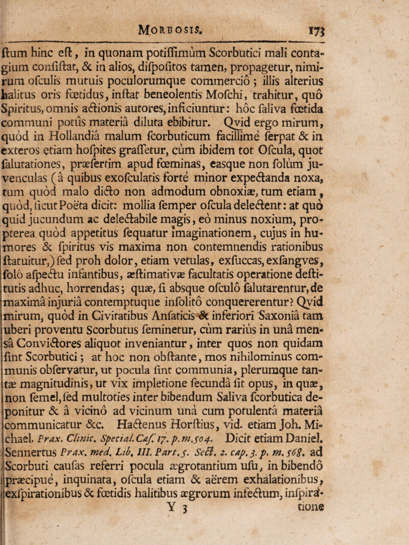 I ftum hinc eft, in quonam potifllmum Scorbutici mali conta¬ gium confiftat, & in alios, dilpofitos tamen, propagetur, nimi¬ rum ofculis mutuis poculorumque commercio; illis alterius halitus oris foetidus, inftat beneolentis Mofchi, trahitur, quo Spiritus, omnis adlionis autores, inficiuntur: hoc faliva foetida communi potus materia diluta ebibitur. Q;vid ergo mirum, quod in Hollandia malum fcorbuticum facillime ferpat & in exteros etiam hofpites graffetur, cum ibidem tot Ofcula, quot falutationes, pr^fertim apud fceminas, easque non folum ju¬ venculas ( a quibus exofculatis forte minor expeftanda noxa, tum quod malo di£to non admodum obnoxite, tum etiam, quod, ficut Poeta dicit: mollia femper ofcula dele(flent: at quo quid jucundum ac deledabile magis, eo minus noxium, pro- pterea quod appetitus fequatur imaginationem, cujus in hu¬ mores & fpiritus vis maxima non contemnendis rationibus ftatuitur,)fed proh dolor, etiam vetulas, exfuccas,exfangves, Ifolo afpeiftu infantibus, a:ftimativas facultatis operatione aefti- ;tutis adhuc, horrendas; quae, fi absque ofculo falutarentur,de j maxima injuria contemptuque infolito conquererentur? Qyid mirum, quod in Civitatibus Anfaticis*& inferiori ^laxonia tam uberi proventu Scorbutus feminetur, cum rarius in una men¬ sa Conviftores aliquot inveniantur, inter quos non quidam fint Scorbutici; at hoc non obftante, mos nihilominus com- imunis obfervatur, ut pocula lint communia, plerumque tan- \t3e magnitudinis, ut vix impletione fecunda fit opus, in quse, non femei,led multotiesinterbibendum Saliva fcorbutica de¬ ponitur & a vicino ad vicinum una cum potulenta materia communicatur &c. Hadfenus Horftius, vid. etiam Joh. Mi- chael. Prax. Clinic. Specta/. Caf, ij. p. m.se4. Dicit etiam Daniel. Sennertus Prax. med. Ltb, IIP. Part.s. SeB, z. cap.s.p. m.fdg. ad Scorbuti caufas referri pocula jegrotantium ufu, in bibendo praecipue, inquinata, ofcula etiam & aerem exhalationibus, exfpirationibus & fcetidis halitibus aegrorum infedum, infpir^-