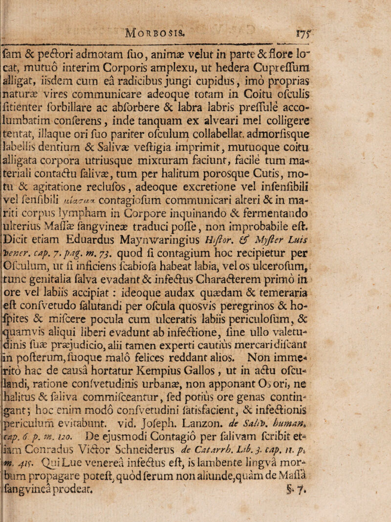 ;fara & pefftori admotam fiio, anim* velut in parte & flore lo” |cat, mutuo interim Corporis amplexu, ut hedera Cupreflum [alligat, iisdem cum ea radicibus jungi cupidus, imo proprias natur* vires communicare adeoque totam in Coitu ofculis fitienter forbillare ac abforbere & labra labris preflule acco- lumbatim conferens, inde tanquam ex alveari mei colligere tentat, iliaque ori fuo pariter ofculum collabellat, admorfisque labellis dentium & Salivas veftigia imprimit, mutuoque coitu alligata corpora utriusque mixturam faciunt, facile tum ma-* teriali contadfu faliv*, tum per halitum porosque Cutis, mo¬ tu & agitatione reclufos, adeoque excretione vel infenfibili vel fenfibili contagiofum communicari alteri 3c in ma* fiti corpus lympham in Corpore inquinando & fermentando ulterius Maff* fangvine* traduci pofle, non improbabile eft. Dicit etiam Eduardus Maynwaringius (f Myfisr Luis ^ener. cap. 7, pag. m. 7^. quod fi contagium hoc recipietur per Ofculum, ut fi inficiens fcabiofa habeat labia, vel os ulcerofum, itunc genitalia falva evadant & infedfus Charafterem primo in ore vel labiis accipiat; ideoque audax qu*dam & temeraria eft confvetudo lalutandi per ofcula quosvis peregrinos & ho- fpites & mifcere pocula cum ulceratis labiis periculofum, 8c quamvis aliqui liberi evadunt ab infetftione, fine ullo valetu¬ dinis fu* prsjudicio, alii tamen experti cautius mercari difcant in pofterum,fuoque malo felices reddant alios. Non imme* ritb hac de causa hortatur Kempius Gallos, ut in adfu ofcu- landi, ratione confvetudinis urbanas, non apponant Os ori, ne halitus & faliva comraifceantur, fed potius ore genas contim igant; hoc enim modo confvetudini fatisfacient, & infe<ftionis periculum evirabunt, vid. Jofeph. Lanzon. de Sa/iV. humana cap. 6. p. m. 120. De ejusmodi Contagio per falivam fcribit et¬ iam Conradus Viftor Schneiderus de Catarrh. Ltb. y. cap, n. p% m, 41^. Qni Lue venerea infesSus eft, is lambente lingva mor¬ bum propagare poteft, quod ferum non aliunde,quam de Mafla fangvinea prodeat. §. f.