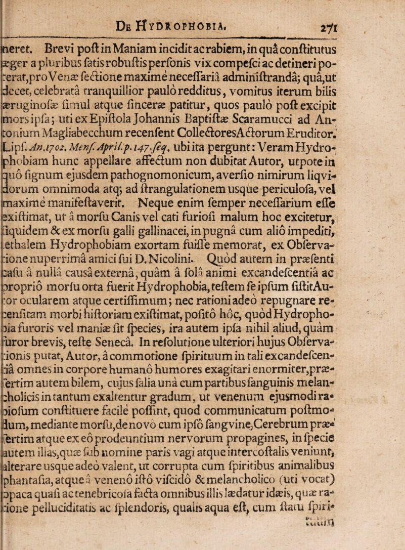 oeref. Brevi poft in Maniam incidit ac rabiem, in quS conftitutus ^ger a piuribns fatis robuftis perfonis vix compefci ac detineri po- rerafjproVeax fedione maxime neceflaria adminiftranda; qua,ut decet, celebrata tranquillior paulo redditus, vomitus iterum bilis Eeruginofe fimul atque fmcera! patitur, quos paulo poft excipit morsipfa; utiexEpiftolaJohannis Baptiftse Soramucci ad An- Lonium Magliabecchura recenlent CoIleftoresAdlorum Eruditor. Lipf. An.ijoz. Menf.April.p. 147.fiq, ubi ita pergunt: Veram Hydro¬ phobiam hunc appellare afFedum non dubitat Autor, utpotein quo fignum ejusdem pathognomonicum, averfio nimirum liqvi- dorum omnimoda atq; ad ftrangulationem usque periculola, vel maxime manifeftaverit. Neque enim femper neceflarium efle exiftimat, ut a morfu Canis vel cati furiofi malum hoc excitetur, fiquidem & ex morfu galli gallinacei, in pugna cum alio impediti, .ethalem Hydrophobiam exortam foifle memorat, ex Obferva- :ione nuperrima amici fui D. Nicolini. Quod autem in pr^fenti :afu a nulla causa externa, quam a fola animi excandelcentia ac proprio morfu orta fuerit Hydrophobia, teftem feipfum fiftitAu- :or ocularem atque certiffimum; nec rationi adeo repugnare re- :enfitam morbi hiftoriara exiftimat, pofito hoc, quodHydropho- 5ia furoris vel manias fit fpecies, ira autem ipfa nihil aliud, quam uror brevis, tefte Seneca In refolutione ulteriori hujus Obferva- :ionis putat, Autor, a commotione fpirituum in tali excandelcen- :ia omnes in corpore humano humores exagitari enormiter,pr^- ertim autem bilem, cujus falia una cum partibus fanguinis melan¬ cholicis in tantum exaltentur gradum, ut venenum ejusmodira* oiolum conftituere facile pofFmt, quod communicatum poftmo*® dum, mediante morfu,denovo cum ipfo fangvine,Cerebrum prae* 'ertini atque ex eo prodeuntium nervorum propagines, infpecie autem ilias,qu^ fl-sb nomine paris vagi atqueintercoftalis veniunt* alterareusqueadeo valent, ut corrupta cum fpiriribus animalibus phantafia,atquea venenoifto vifcido & melancholico (uti vocat) opaca quafi ac tenebricoia feda omnibus illis ludatur idaeis, quae ra¬ tione pelluciditatis ac fplendoris, qualis aqua eft, cum tlaiu fpn i-