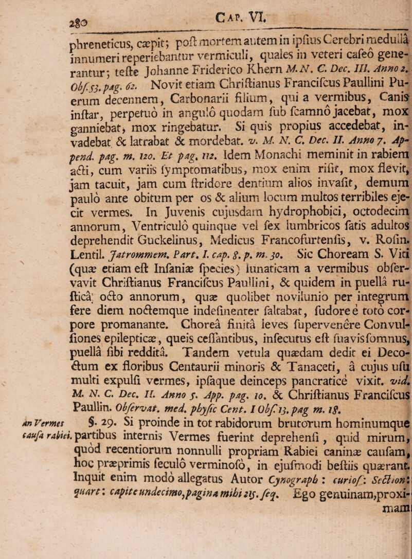 phreneticus, csepit; poft mortem autem in ipfius Cerebri medulla innumeri reperiebantur vermiculi, quales in veteri cafeo gene¬ rantur*, tefte johanne Friderico Khern M.N. C. Dec. lll. Anno 2. Obf.ss. pdg. 62. Novit etiam Chri ftianus Francifcus Paullini Pu¬ erum decennem, Carbonarii filium, qui a vermibus, Canis inftar, perpetuo in angulo quodam fub fcamno jacebat, mox ganniebat, mox ringebatur. Si quis propius accedebat, in¬ vadebat & latrabat & mordebat, v. M N. C. Dec. II. Anno 7. Ap- pend. pag. m. uo. Et pag, lu. Idem Monachi meminit in rabiem adii, cum variis lymptomatibus, mox enim rifit, mox flevit, jam tacuit, jam cum ftridore dentium alios invafit, demum paulo ante obitum per os & alium locum multos terribiles eje¬ cit vermes. In Juvenis cujusdam hydrophobici, octodecim annorum, Ventriculo quinque vel fex lumbricos fatis adultos deprehendit Guckelinus, Medicus Francofurtenlis, v. Rofin. Lentil. Jatrommem. Part. I. cAp. s.p. m.jo. Sic Choream S. Vici (quae etiam eft Infaniae fpecies) lunaticam a vermibus obfer- vavit Chriftianus Francilcus Paullini, & quidem in puella ru- ftica’ odio annorum, quae quolibet novilunio per integrum fere diem nodlemque indellnenter faltabat, fudore e roto cor¬ pore promanante. Chorea finita leves fupervenere Convul- fiones epilepticae, queis cefTantibus, infecutus eft fuavisfomnus, puella fibi redditi Tandem vetula quxdam dedit ei Deco- dlum ex floribus Centaurii minoris & Tanaceti, a cujus ufu multi expulfi vermes, iplaque deinceps pancratice vixit, vid. M. N. c. Dec. 11. Anno j. App. pag. 10. & Chriftiauus Fraucifcus Paullin. Obfirvat. med. pbyjic Cent. I Obf ii, pag m, tg. anVemet §• 29. Si proinde in tot rabidorum brutorum hominumque taufa rabki.^zethn^ internis Vermes fuerint deprehenfi, quid mirum, quod recentiorum nonnulli propriam Rabiei caninae caufam, hoc praeprimis feculo verminofo, in ejufmodi beftiis quaerant. Inquit enim modo allegatus Autor Cynograpb', euriof'. SeBionV capite undecimo,pagina mihi iij./eq. Ego genuinam,proxi¬ mam