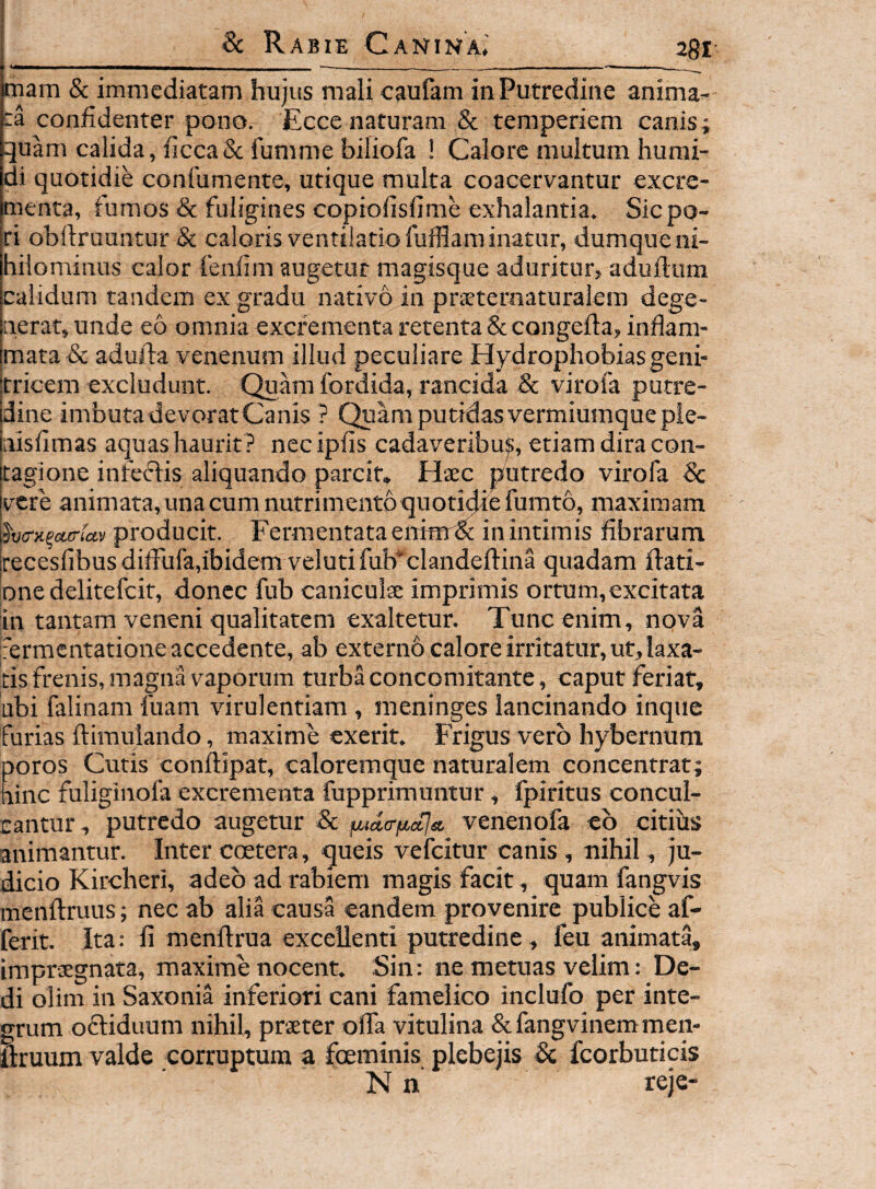 mam & immediatam hujus mali caufam in Putredine anima¬ ta confidenter pono. Ecce naturam & temperiem canis; quam calida, ficca& funinie biliofa ! Calore multum humi- di quotidie confumente, utique multa coacervantur excre¬ menta, fumos & fuligines copiofisfime exhalantia. Siepo- ri obftruuntur 8c caloris ventilatio fufflaminatur, dumque ni¬ hilominus calor fenfim augetur magisque aduritur, aduflum calidum tandem ex gradu nativo in prEeternaturalem dege¬ nerat, unde eo omniaexcfementaretenta&congefla, inflam¬ mata & adufta venenum illud peculiare Hydrophobias geni¬ tricem excludunt. Quam fordida, rancida & virofa putre- jdine imbuta devorat Canis ? (^am putidas vermiumque pie- Inisfimas aquas haurit ? necipfis cadaveribu^, etiam dira con- [tagione infectis aliquando parcit. Haec putredo virofa Sc [vere animata, una cum nutrimento quotidie fumto, maximam \hj<rK^ctiria.v producit. Fermentata enimdt in intimis fibrarum jrecesfibusdifFufa,ibidem velutifub^clandeftina quadam iiati- one delitefcit, donec fub caniculae imprimis ortum,excitata in tantam veneni qualitatem exaltetur. Tunc enim, nova [fermentatione accedente, ab externo calore irritatur, ut, laxa¬ tis frenis, magna vaporum turba concomitante, caput feriar, Libi falinam fuam virulentiam , meninges lancinando inque furias ftimuiando, maxime exerit. Frigus vero hybernum Doros Cutis conftipat, caloremque naturalem concentrat; ainc fuliginofa excrementa fupprimuntur, fpiritus concul¬ cantur , putredo augetur 8c venenofa eb citius animantur. Inter coetera, queis vefeitur canis, nihil, ju¬ dicio Kircheri, adeo ad rabiem magis facit, quam fangvis menftruus; nec ab alia causa eandem provenire publice af- ferit. Ita: li menftrua excellenti putredine, feu animata, impraegnata, maxime nocent. Sin: ne metuas velim: De¬ di olim in Saxonia inferiori cani famelico inclufo per inte¬ grum ofliduum nihil, praeter offa vitulina & fangvinem men- ftruum valde corruptum a fceminis plebejis & fcorbuticis N n reje-