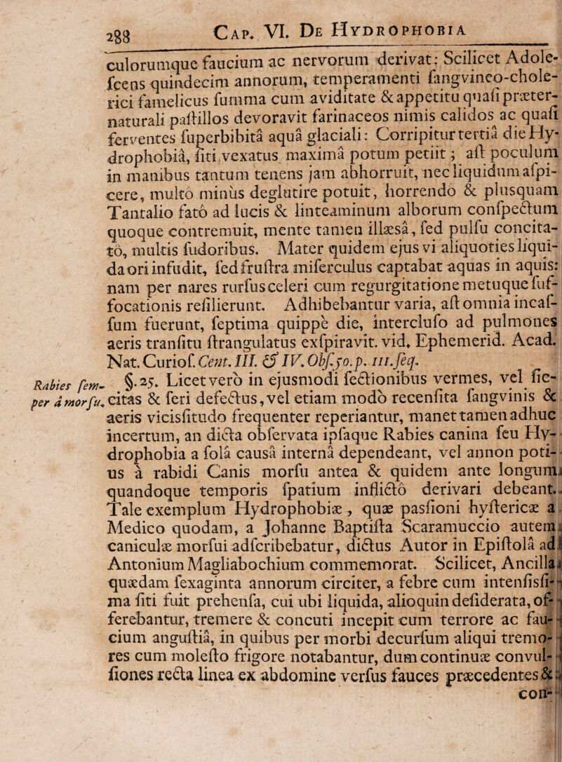 ralorumquc faacium ac nervorum derivat: Scilicet Adole- fcetis quiiadecim annorum, temperamenti fangvineq-chole- rici famelicus fumma cum aviditate & appetitu quali prxter- naturali palHllos devoravit farinaceos nimis calidos^ ac quali ferventes fuperbibita aqua glaciali: Corripitur tertia die Hy¬ drophobia, fiti.vexatus maxima potum petiit; aft poculum in manibus tffntum tenens jam abhorruit, iiecliquidumafpi- cere, multo miniis deglatire potuit, horrendo & plusquam Tantaiio fato ad lucis & linteaminum alborum confpeftum quoque contremuit, mente tamen illaesa, fed pulfu concita¬ to, multis fudoribus. Mater quidem ejus vi aliquotiesliqui- daoriinfudit, fedfrullra miferculus captabat aquas in aquis: nam per nares rurfusceleri cura regurgitatione raetuquefuf- focationis refilierunt. Adhibebantur varia, all omnia incaf- fum fuerunt, feptima quippe die, interclufo ad pulmones aeris tranlltu llrangulatus exfpiravit. vid. Ephemerid. Acad. Nat.Curiof. Ceat.n/. £5* IV. ObJ^jo.p. iii.feq, Rabief few- §-25. Licetvero in ejusmodi feflionibus vermes, vel fie- per dntorfu.cit&s & feri defe(Elus,vel etiam modo recenfita fangvinis & aeris vicislltudo frequenter reperiantur, manet tamen adhuc incertum, an dicta obfervata iplaque Rabies canina fcu Hy¬ drophobia a fola causa interna dependeant, vel aonon poti¬ us a rabidi Canis morfu antea & quidem ante longumi quandoque temporis fpatiura inflifto derivari debeant. Tale exemplum Hydrophobise, qute pasfioni hyftericae a Medico quodam, a Johanne Baptilta Scaramuccio autem^ caniculse morfui adfcribebatur, diflus Autor in Epiltola adJ Antonium Magliabochium commemorat. Scilicet, Ancillai quxdam fexaginta annorum circiter, a febre cum intenfisli-H maliti fuit prehenfa, cui ubi liquida, alioquin deliderata, of-1 ferebantur, tremere & concuti incepit cum terrore ac fau- i cium anguftia, in quibus per morbi decurfum aliqui tremo- 1 res cum molefto frigore notabantur, dum continuse convul* il fiones refta linea ex abdomine verfus fauces praecedentes &ii con-'ii