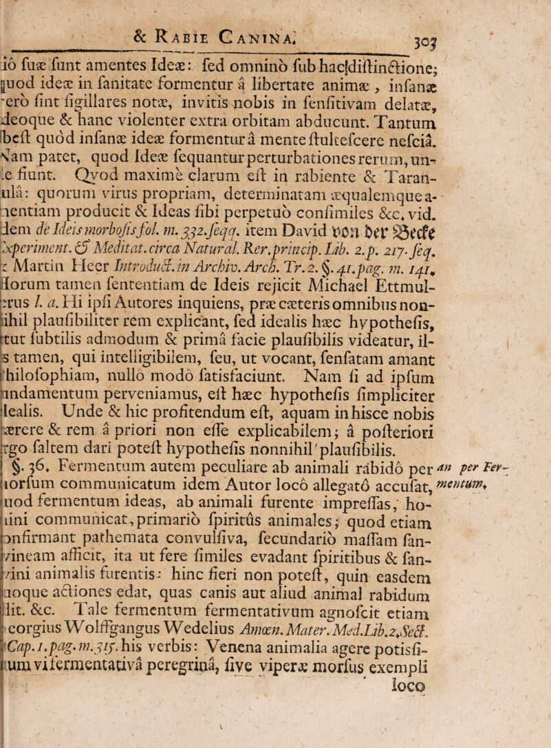 { Sc Rabie Ganina* 3oj io fu® funt amentes Ide®: fed omnino fubhacfdiftinftione; |uod ide® in fanitate formentur a libertate anim® , infan® 'crb fint iigiilares not®, invitismobis in fenfitivam delat®, deoque & hanc violenter extra orbitam abducunt. Tantum ibcft quod infan® ide® formentur a mente ftultefcere nefcia. N^am patet, quod Ide® fequantur perturbationes rerum, iin-- [e fiunt. Qyod maxime clarum efi: in rabiente & Taran- ula: quorum virus propriam, determinatam ®qualemquea- Lientiam producit & Ideas fibi perpetuo confimiles &c. vid. dem c/e Ideismorbojisfol. m. item David von 'xperiment.^ Medkat. circa Natural.Rer.prindp.Lib. z.p. ziy. feq. Martin Hecr Itimduii.m Archiv. Arch. Tr.z. §. qi.pag. m. ilorum tamen fententiam de Ideis rejicit Michael Ettmul- |:rus /. A Hi ipfi Autores inquiens, pr®csterisomnibus non- lihil plaufibiliter rem explicant, fed idealis h®c hypothefis, :tut fubtiiis admodum & prima facie plaufibilis videatur, il- s tampn, qui inteliigibiiem, feu, ut vocant, fenfatam amant ihilofophiam, nullo modo fatisfaciunt. Nam fi ad ipfum andamentuni perveniamus, ell h®c hypothefis fimpliciter lealis. Unde & hic profitendum efi:, aquam in hisce nobis ®rere & rem a priori non efie explicabilem; a pofieriori tgo faltem dari potefi: hypothefis nonnihil'plaufibilis. §. 36. Fermentum autem peculiare ab animali rabido per-*» (lorfum communicatum idem Antor loco allegato accufat, (uod fermentum ideas, ab animali furente imprefias, ho- |iini communicat,primario fpiritus animales; quod etiam pnfirmant pafhemata convulfiva, fecundarib maflam fan- /ineam afficit, ita ut fere fimiles evadant fpiritibus & fan- vini animalis furentis: hinc fieri non potefi, quin easdem loque aftiones edat, quas canis aut aliud animal rabidum 'Iit. &c. Tale fermentum fermentativum agnoffiit etiam eorgius Wolfigangus Wedelius Anioen. Mater. Med.Lib.2,&3, ‘Cap.i.pag.m.pij.his verbis: Venena animalia agere potisfi- ;umviferraentativa peregrina, live yiper® morfus exempli iocq